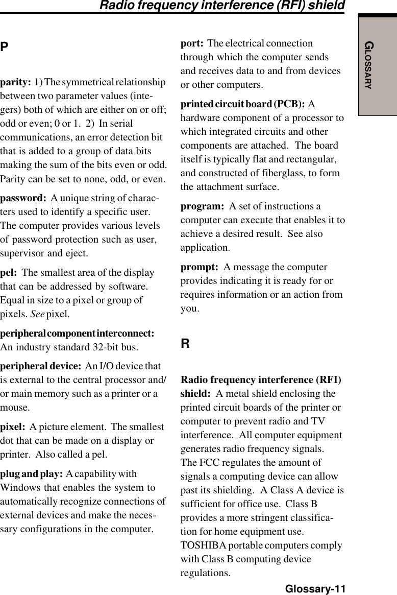 GLOSSARY  Glossary-11Pparity:  1) The symmetrical relationshipbetween two parameter values (inte-gers) both of which are either on or off;odd or even; 0 or 1.  2)  In serialcommunications, an error detection bitthat is added to a group of data bitsmaking the sum of the bits even or odd.Parity can be set to none, odd, or even.password:  A unique string of charac-ters used to identify a specific user.The computer provides various levelsof password protection such as user,supervisor and eject.pel:  The smallest area of the displaythat can be addressed by software.Equal in size to a pixel or group ofpixels.  See pixel.peripheral component interconnect:An industry standard 32-bit bus.peripheral device:  An I/O device thatis external to the central processor and/or main memory such as a printer or amouse.pixel:  A picture element.  The smallestdot that can be made on a display orprinter.  Also called a pel.plug and play:  A capability withWindows that enables the system toautomatically recognize connections ofexternal devices and make the neces-sary configurations in the computer.port:  The electrical connectionthrough which the computer sendsand receives data to and from devicesor other computers.printed circuit board (PCB):  Ahardware component of a processor towhich integrated circuits and othercomponents are attached.  The boarditself is typically flat and rectangular,and constructed of fiberglass, to formthe attachment surface.program:  A set of instructions acomputer can execute that enables it toachieve a desired result.  See alsoapplication.prompt:  A message the computerprovides indicating it is ready for orrequires information or an action fromyou.RRadio frequency interference (RFI)shield:  A metal shield enclosing theprinted circuit boards of the printer orcomputer to prevent radio and TVinterference.  All computer equipmentgenerates radio frequency signals.The FCC regulates the amount ofsignals a computing device can allowpast its shielding.  A Class A device issufficient for office use.  Class Bprovides a more stringent classifica-tion for home equipment use.TOSHIBA portable computers complywith Class B computing deviceregulations.Radio frequency interference (RFI) shield