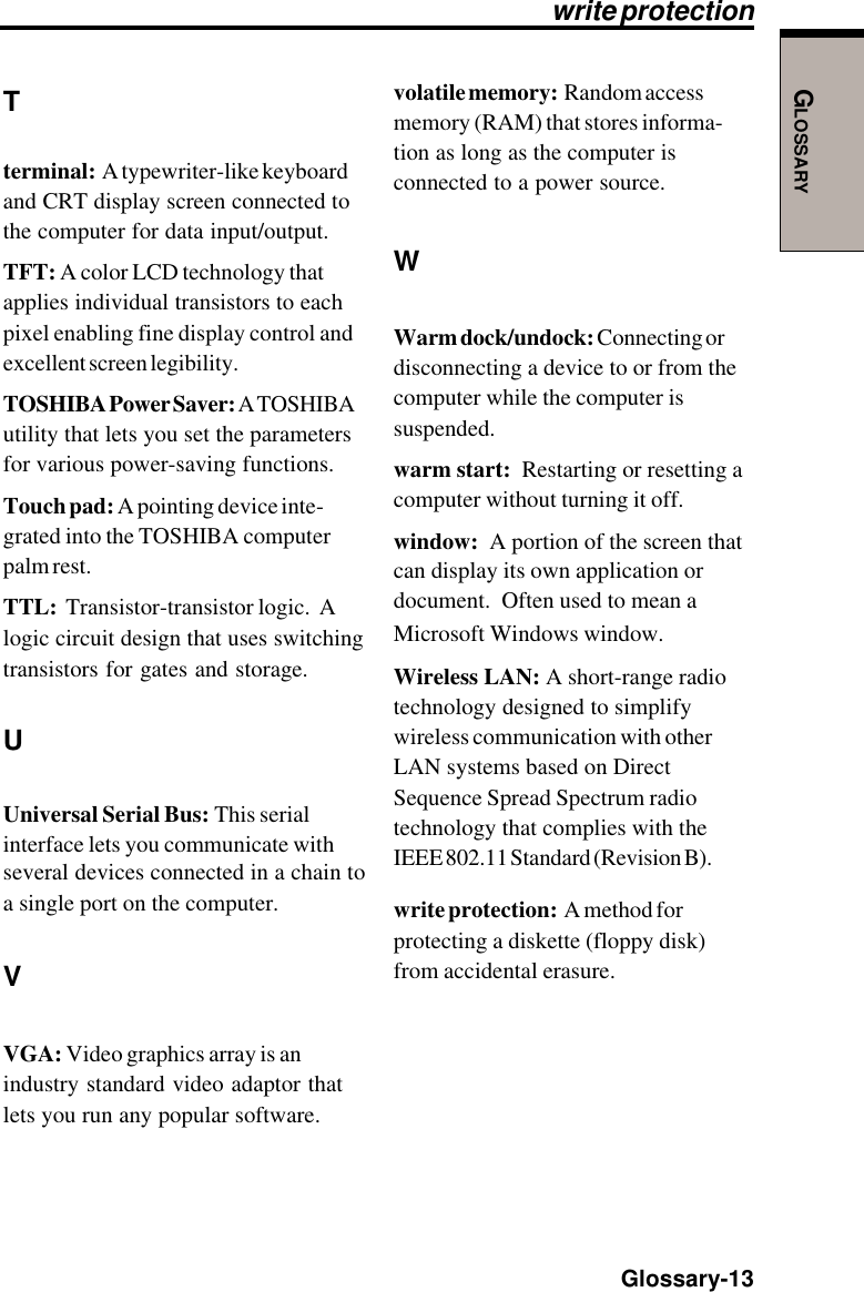 GLOSSARY  Glossary-13Tterminal:  A typewriter-like keyboardand CRT display screen connected tothe computer for data input/output.TFT: A color LCD technology thatapplies individual transistors to eachpixel enabling fine display control andexcellent screen legibility.TOSHIBA Power Saver: A TOSHIBAutility that lets you set the parametersfor various power-saving functions.Touch pad: A pointing device inte-grated into the TOSHIBA computerpalm rest.TTL:  Transistor-transistor logic.  Alogic circuit design that uses switchingtransistors for gates and storage.UUniversal Serial Bus: This serialinterface lets you communicate withseveral devices connected in a chain toa single port on the computer.VVGA: Video graphics array is anindustry standard video adaptor thatlets you run any popular software.write protectionvolatile memory:  Random accessmemory (RAM) that stores informa-tion as long as the computer isconnected to a power source.WWarm dock/undock: Connecting ordisconnecting a device to or from thecomputer while the computer issuspended.warm start:  Restarting or resetting acomputer without turning it off.window:  A portion of the screen thatcan display its own application ordocument.  Often used to mean aMicrosoft Windows window.Wireless LAN: A short-range radiotechnology designed to simplifywireless communication with otherLAN systems based on DirectSequence Spread Spectrum radiotechnology that complies with theIEEE 802.11 Standard (Revision B).write protection:  A method forprotecting a diskette (floppy disk)from accidental erasure.