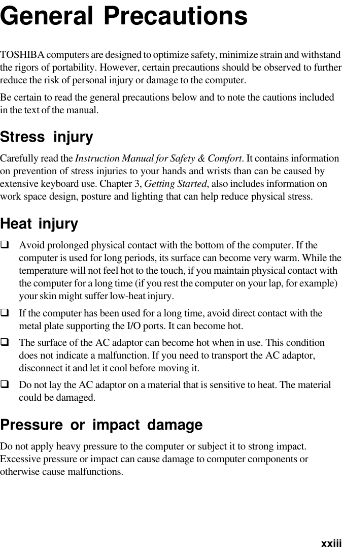   xxiiiGeneral PrecautionsTOSHIBA computers are designed to optimize safety, minimize strain and withstandthe rigors of portability. However, certain precautions should be observed to furtherreduce the risk of personal injury or damage to the computer.Be certain to read the general precautions below and to note the cautions includedin the text of the manual.Stress injuryCarefully read the Instruction Manual for Safety &amp; Comfort. It contains informationon prevention of stress injuries to your hands and wrists than can be caused byextensive keyboard use. Chapter 3, Getting Started, also includes information onwork space design, posture and lighting that can help reduce physical stress.Heat injuryGAvoid prolonged physical contact with the bottom of the computer. If thecomputer is used for long periods, its surface can become very warm. While thetemperature will not feel hot to the touch, if you maintain physical contact withthe computer for a long time (if you rest the computer on your lap, for example)your skin might suffer low-heat injury.GIf the computer has been used for a long time, avoid direct contact with themetal plate supporting the I/O ports. It can become hot.GThe surface of the AC adaptor can become hot when in use. This conditiondoes not indicate a malfunction. If you need to transport the AC adaptor,disconnect it and let it cool before moving it.GDo not lay the AC adaptor on a material that is sensitive to heat. The materialcould be damaged.Pressure or impact damageDo not apply heavy pressure to the computer or subject it to strong impact.Excessive pressure or impact can cause damage to computer components orotherwise cause malfunctions.