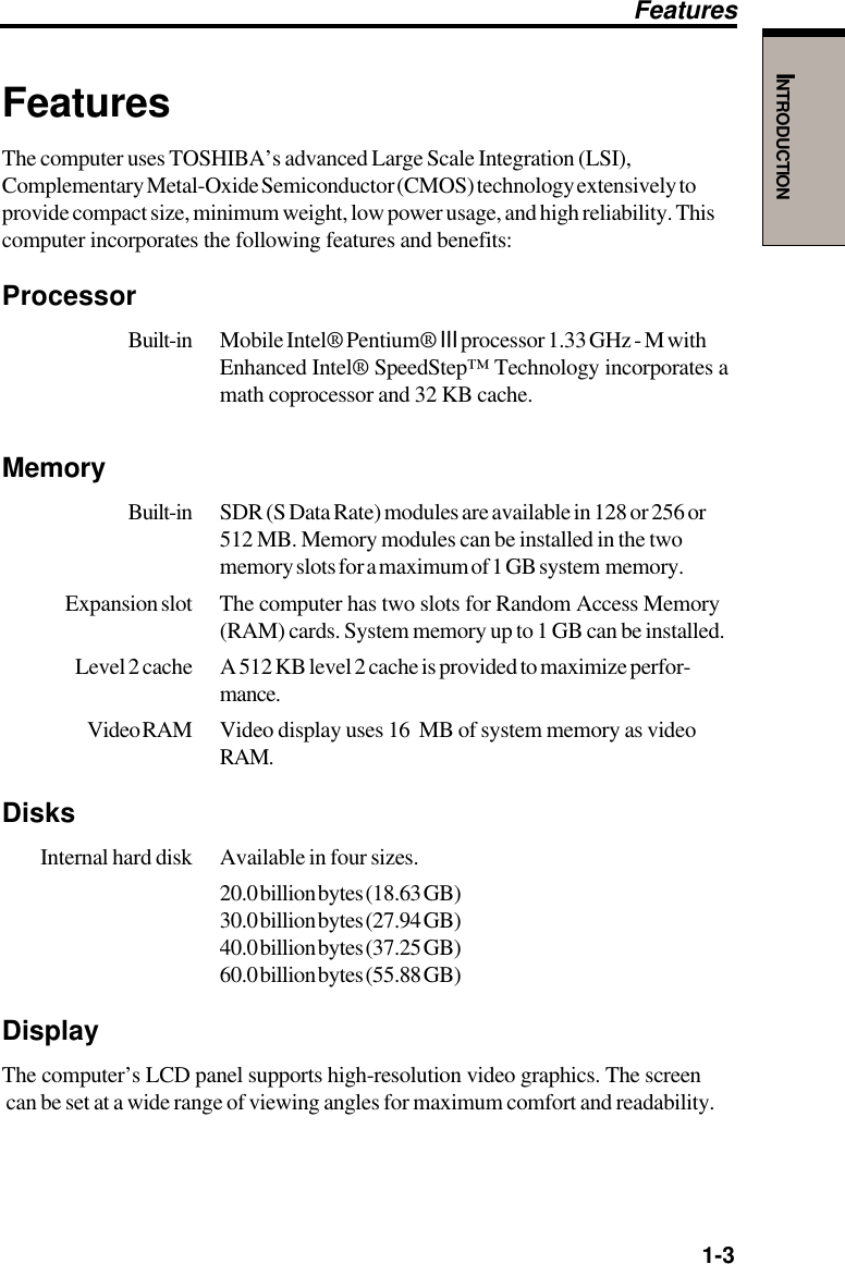   1-3INTRODUCTIONFeaturesThe computer uses TOSHIBA’s advanced Large Scale Integration (LSI),Complementary Metal-Oxide Semiconductor (CMOS) technology extensively toprovide compact size, minimum weight, low power usage, and high reliability. Thiscomputer incorporates the following features and benefits:ProcessorBuilt-in Mobile Intel® Pentium® III processor 1.33 GHz - M withEnhanced Intel® SpeedStep™ Technology incorporates amath coprocessor and 32 KB cache.MemoryBuilt-in SDR (S Data Rate) modules are available in 128 or 256 or512 MB. Memory modules can be installed in the twomemory slots for a maximum of 1 GB system  memory.Expansion slot The computer has two slots for Random Access Memory(RAM) cards. System memory up to 1 GB can be installed.Level 2 cache A 512 KB level 2 cache is provided to maximize perfor-mance.Video RAM Video display uses 16  MB of system memory as videoRAM.Disks Internal hard disk Available in four sizes.20.0 billion bytes (18.63 GB)30.0 billion bytes (27.94 GB)40.0 billion bytes (37.25 GB)60.0 billion bytes (55.88 GB)DisplayThe computer’s LCD panel supports high-resolution video graphics. The screen can be set at a wide range of viewing angles for maximum comfort and readability.Features