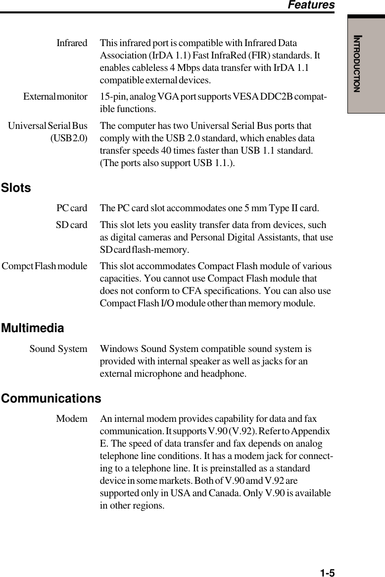   1-5INTRODUCTIONInfrared This infrared port is compatible with Infrared DataAssociation (IrDA 1.1) Fast InfraRed (FIR) standards. Itenables cableless 4 Mbps data transfer with IrDA 1.1compatible external devices.External monitor 15-pin, analog VGA port supports VESA DDC2B compat-ible functions.Universal Serial Bus The computer has two Universal Serial Bus ports that(USB 2.0) comply with the USB 2.0 standard, which enables datatransfer speeds 40 times faster than USB 1.1 standard.(The ports also support USB 1.1.).SlotsPC card The PC card slot accommodates one 5 mm Type II card.SD card This slot lets you easlity transfer data from devices, suchas digital cameras and Personal Digital Assistants, that useSD card flash-memory.Compct Flash module This slot accommodates Compact Flash module of variouscapacities. You cannot use Compact Flash module thatdoes not conform to CFA specifications. You can also useCompact Flash I/O module other than memory module.MultimediaSound System Windows Sound System compatible sound system isprovided with internal speaker as well as jacks for anexternal microphone and headphone.Communications Modem An internal modem provides capability for data and faxcommunication. It supports V.90 (V.92). Refer to AppendixE. The speed of data transfer and fax depends on analogtelephone line conditions. It has a modem jack for connect-ing to a telephone line. It is preinstalled as a standarddevice in some markets. Both of V.90 amd V.92 aresupported only in USA and Canada. Only V.90 is availablein other regions.Features