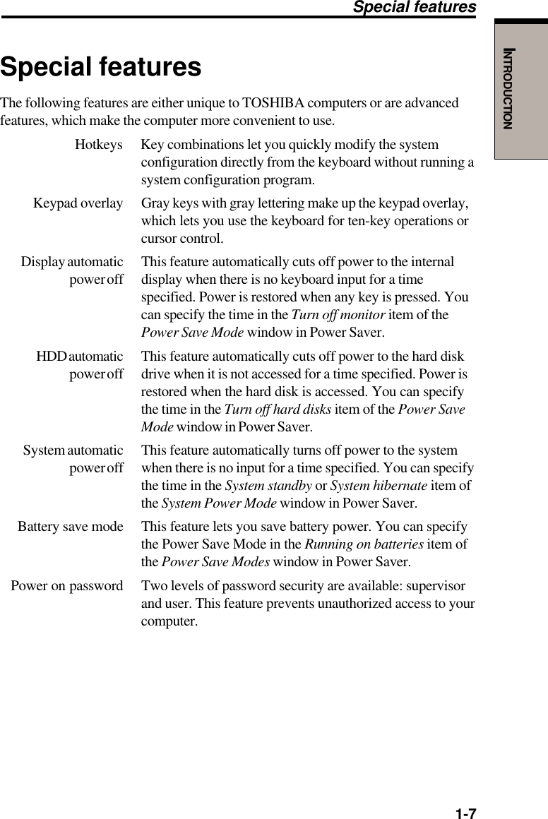   1-7INTRODUCTIONSpecial featuresThe following features are either unique to TOSHIBA computers or are advancedfeatures, which make the computer more convenient to use.Hotkeys Key combinations let you quickly modify the systemconfiguration directly from the keyboard without running asystem configuration program.Keypad overlay Gray keys with gray lettering make up the keypad overlay,which lets you use the keyboard for ten-key operations orcursor control.Display automatic This feature automatically cuts off power to the internalpower off display when there is no keyboard input for a timespecified. Power is restored when any key is pressed. Youcan specify the time in the Turn off monitor item of thePower Save Mode window in Power Saver.HDD automatic This feature automatically cuts off power to the hard diskpower off drive when it is not accessed for a time specified. Power isrestored when the hard disk is accessed. You can specifythe time in the Turn off hard disks item of the Power SaveMode window in Power Saver.System automatic This feature automatically turns off power to the systempower off when there is no input for a time specified. You can specifythe time in the System standby or System hibernate item ofthe System Power Mode window in Power Saver.Battery save mode This feature lets you save battery power. You can specifythe Power Save Mode in the Running on batteries item ofthe Power Save Modes window in Power Saver.Power on password Two levels of password security are available: supervisorand user. This feature prevents unauthorized access to yourcomputer.Special features