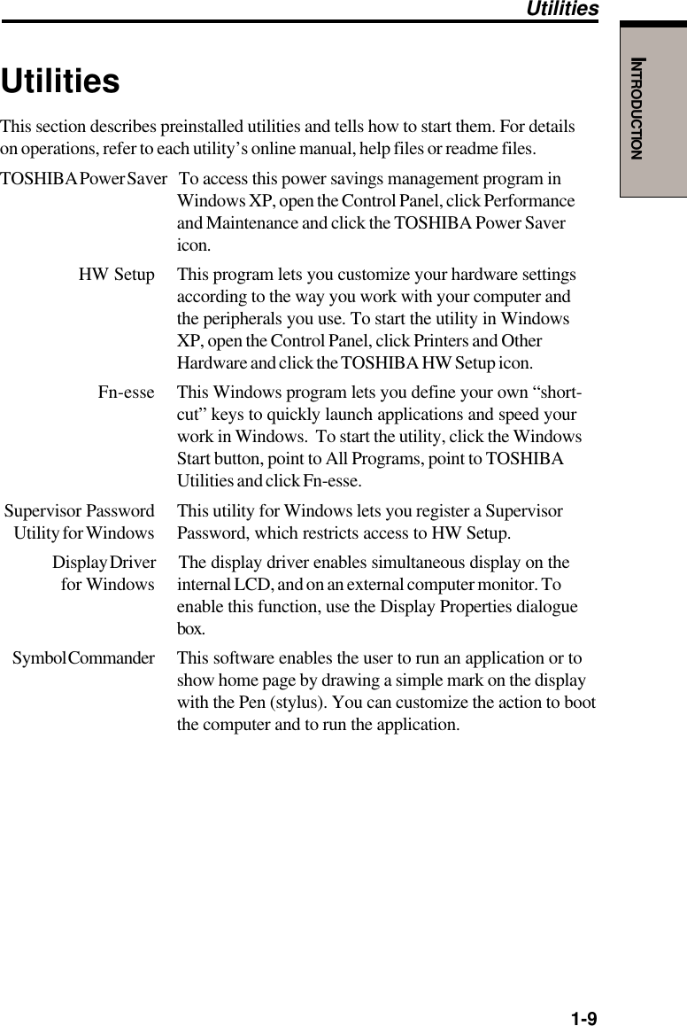   1-9INTRODUCTIONUtilitiesThis section describes preinstalled utilities and tells how to start them. For detailson operations, refer to each utility’s online manual, help files or readme files.TOSHIBA Power Saver To access this power savings management program inWindows XP, open the Control Panel, click Performanceand Maintenance and click the TOSHIBA Power Savericon.HW Setup This program lets you customize your hardware settingsaccording to the way you work with your computer andthe peripherals you use. To start the utility in WindowsXP, open the Control Panel, click Printers and OtherHardware and click the TOSHIBA HW Setup icon.Fn-esse This Windows program lets you define your own “short-cut” keys to quickly launch applications and speed yourwork in Windows.  To start the utility, click the WindowsStart button, point to All Programs, point to TOSHIBAUtilities and click Fn-esse.Supervisor Password This utility for Windows lets you register a SupervisorUtility for Windows Password, which restricts access to HW Setup.Display Driver The display driver enables simultaneous display on the for Windows internal LCD, and on an external computer monitor. Toenable this function, use the Display Properties dialoguebox.Symbol Commander This software enables the user to run an application or toshow home page by drawing a simple mark on the displaywith the Pen (stylus). You can customize the action to bootthe computer and to run the application.Utilities