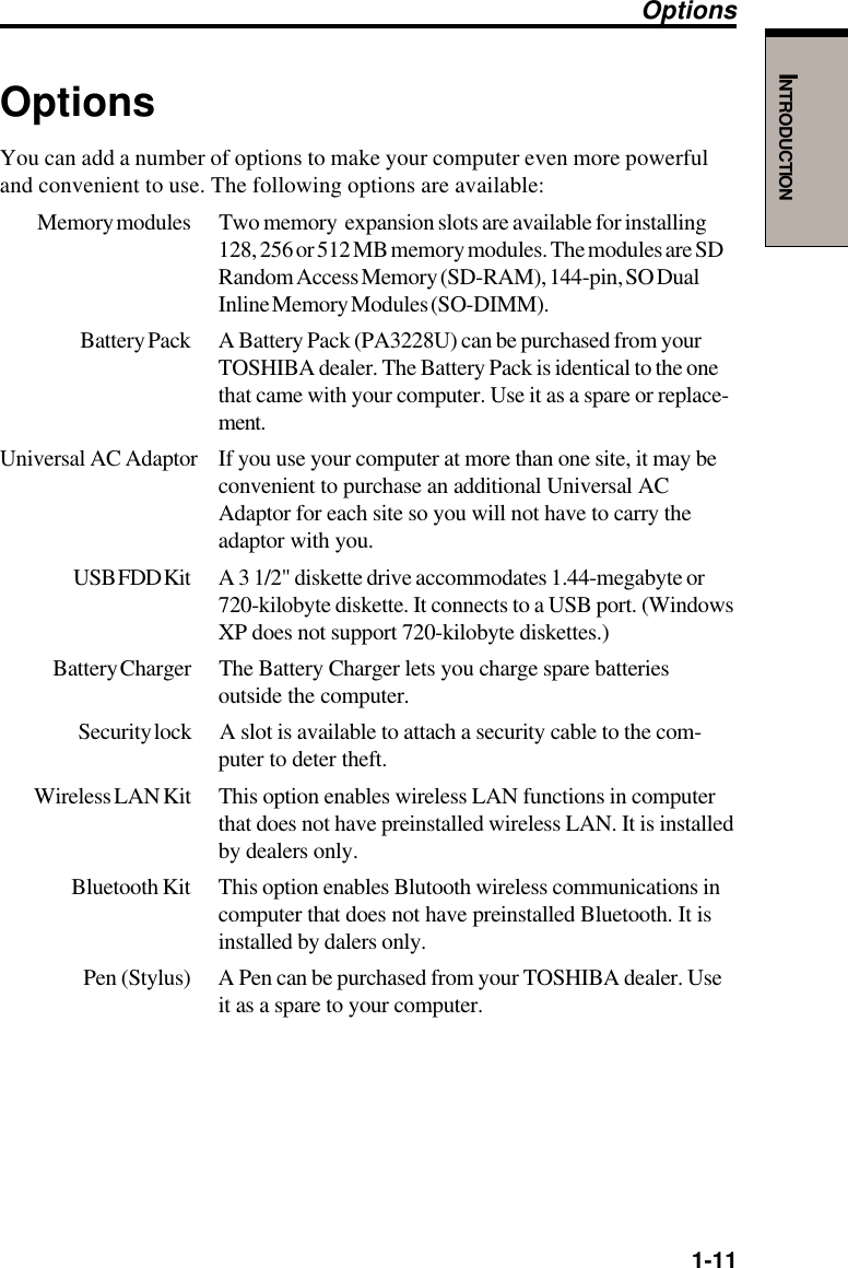   1-11INTRODUCTIONOptionsYou can add a number of options to make your computer even more powerfuland convenient to use. The following options are available:Memory modules Two memory  expansion slots are available for installing128, 256 or 512 MB memory modules. The modules are SDRandom Access Memory (SD-RAM), 144-pin, SO DualInline Memory Modules (SO-DIMM).Battery Pack A Battery Pack (PA3228U) can be purchased from yourTOSHIBA dealer. The Battery Pack is identical to the onethat came with your computer. Use it as a spare or replace-ment.Universal AC Adaptor If you use your computer at more than one site, it may beconvenient to purchase an additional Universal ACAdaptor for each site so you will not have to carry theadaptor with you.USB FDD Kit A  3  1/2&quot; diskette drive accommodates 1.44-megabyte or720-kilobyte diskette. It connects to a USB port. (WindowsXP does not support 720-kilobyte diskettes.)Battery Charger The Battery Charger lets you charge spare batteriesoutside the computer.Security lock A slot is available to attach a security cable to the com-puter to deter theft.Wireless LAN Kit This option enables wireless LAN functions in computerthat does not have preinstalled wireless LAN. It is installedby dealers only.Bluetooth Kit This option enables Blutooth wireless communications incomputer that does not have preinstalled Bluetooth. It isinstalled by dalers only.Pen (Stylus) A Pen can be purchased from your TOSHIBA dealer. Useit as a spare to your computer.Options