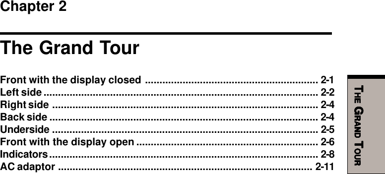 TTTTTHEHEHEHEHE G G G G GRANDRANDRANDRANDRAND T T T T TOUROUROUROUROURChapter 2The Grand TourFront with the display closed ............................................................ 2-1Left side............................................................................................... 2-2Right side ............................................................................................ 2-4Back side ............................................................................................. 2-4Underside ............................................................................................ 2-5Front with the display open ............................................................... 2-6Indicators............................................................................................. 2-8AC adaptor ........................................................................................ 2-11
