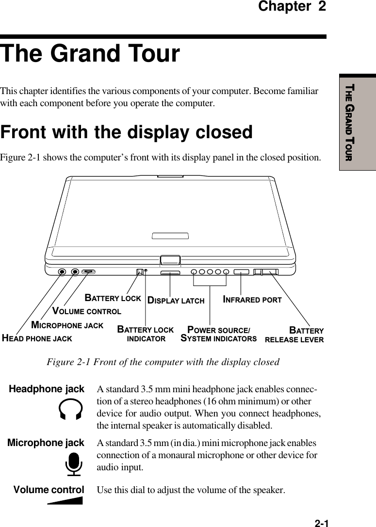   2-1TTTTTHEHEHEHEHE G G G G GRANDRANDRANDRANDRAND T T T T TOUROUROUROUROURChapter 2The Grand TourThis chapter identifies the various components of your computer. Become familiarwith each component before you operate the computer.Front with the display closedFigure 2-1 shows the computer’s front with its display panel in the closed position.Volume control Use this dial to adjust the volume of the speaker.Headphone jack A standard 3.5 mm mini headphone jack enables connec-tion of a stereo headphones (16 ohm minimum) or otherdevice for audio output. When you connect headphones,the internal speaker is automatically disabled.Microphone jack A standard 3.5 mm (in dia.) mini microphone jack enablesconnection of a monaural microphone or other device foraudio input.Figure 2-1 Front of the computer with the display closedHEAD PHONE JACKMICROPHONE JACKVOLUME CONTROLBATTERY LOCKBATTERY LOCK INDICATORDISPLAY LATCHPOWER SOURCE/SYSTEM INDICATORSINFRARED PORTBATTERYRELEASE LEVER