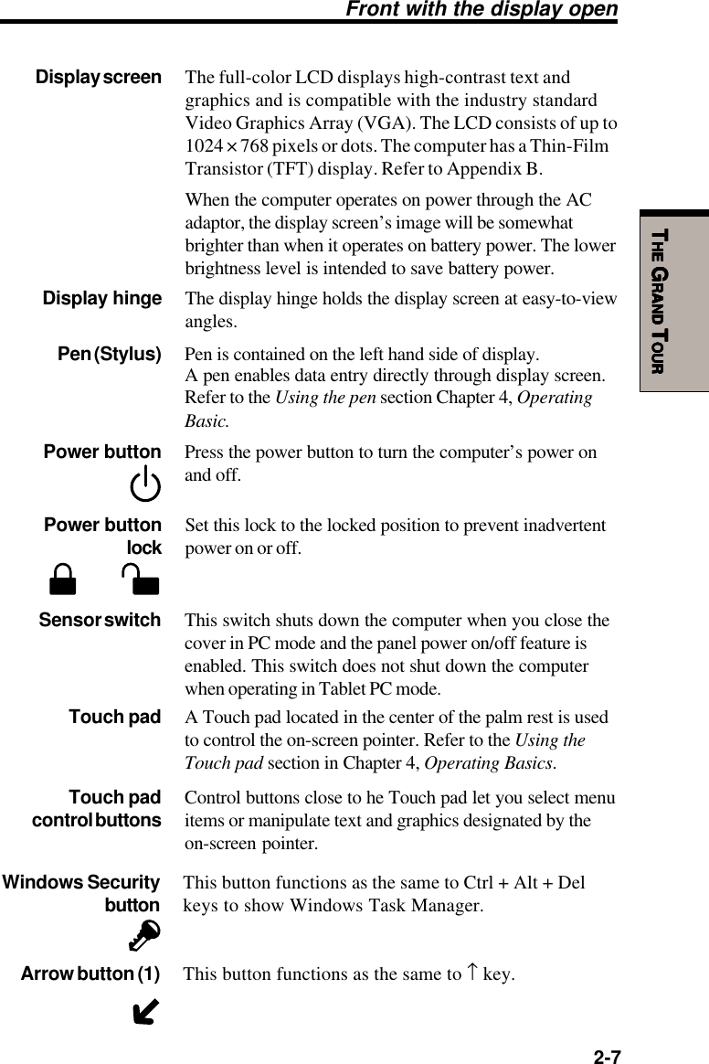   2-7TTTTTHEHEHEHEHE G G G G GRANDRANDRANDRANDRAND T T T T TOUROUROUROUROURFront with the display openDisplay screen The full-color LCD displays high-contrast text andgraphics and is compatible with the industry standardVideo Graphics Array (VGA). The LCD consists of up to1024 × 768 pixels or dots. The computer has a Thin-FilmTransistor (TFT) display. Refer to Appendix B.When the computer operates on power through the ACadaptor, the display screen’s image will be somewhatbrighter than when it operates on battery power. The lowerbrightness level is intended to save battery power.Display hinge The display hinge holds the display screen at easy-to-viewangles.Touch pad A Touch pad located in the center of the palm rest is usedto control the on-screen pointer. Refer to the Using theTouch pad section in Chapter 4, Operating Basics.Touch pad Control buttons close to he Touch pad let you select menucontrol buttons items or manipulate text and graphics designated by theon-screen pointer.Sensor switch This switch shuts down the computer when you close thecover in PC mode and the panel power on/off feature isenabled. This switch does not shut down the computerwhen operating in Tablet PC mode.Power button Press the power button to turn the computer’s power onand off.Pen (Stylus) Pen is contained on the left hand side of display.A pen enables data entry directly through display screen.Refer to the Using the pen section Chapter 4, OperatingBasic.Power button Set this lock to the locked position to prevent inadvertentlock power on or off.Windows Security This button functions as the same to Ctrl + Alt + Delbutton keys to show Windows Task Manager.Arrow button (1) This button functions as the same to ↑ key.