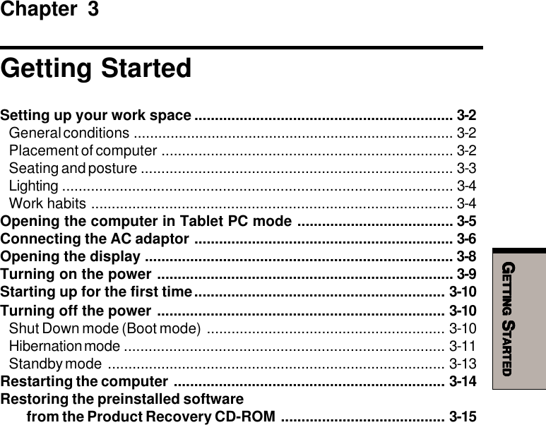 GGGGGETTINGETTINGETTINGETTINGETTING S S S S STARTEDTARTEDTARTEDTARTEDTARTEDChapter 3Getting StartedSetting up your work space ............................................................... 3-2General conditions .............................................................................. 3-2Placement of computer ....................................................................... 3-2Seating and posture ............................................................................ 3-3Lighting ............................................................................................... 3-4Work habits ........................................................................................ 3-4Opening the computer in Tablet PC mode ...................................... 3-5Connecting the AC adaptor ............................................................... 3-6Opening the display ........................................................................... 3-8Turning on the power ........................................................................ 3-9Starting up for the first time............................................................. 3-10Turning off the power ...................................................................... 3-10Shut Down mode (Boot mode) .......................................................... 3-10Hibernation mode .............................................................................. 3-11Standby mode .................................................................................. 3-13Restarting the computer .................................................................. 3-14Restoring the preinstalled softwarefrom the Product Recovery CD-ROM ........................................ 3-15