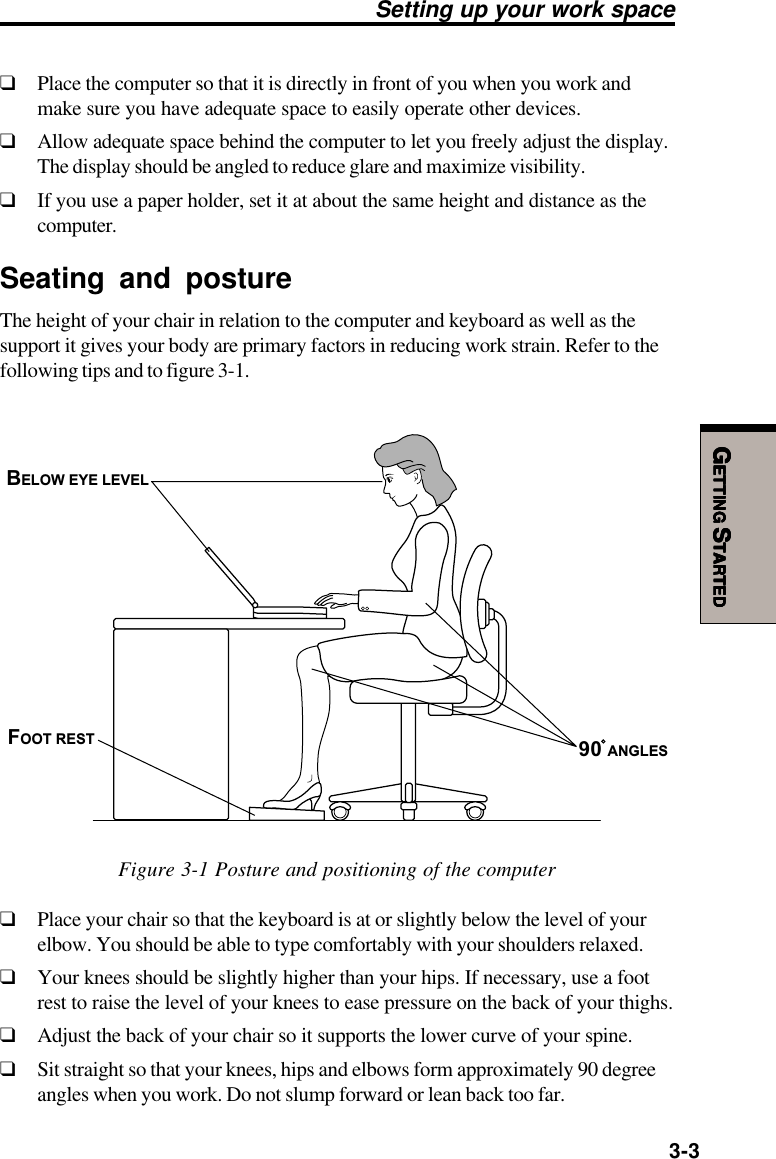 GGGGGETTINGETTINGETTINGETTINGETTING S S S S STARTEDTARTEDTARTEDTARTEDTARTED3-3Setting up your work space❑Place the computer so that it is directly in front of you when you work andmake sure you have adequate space to easily operate other devices.❑Allow adequate space behind the computer to let you freely adjust the display.The display should be angled to reduce glare and maximize visibility.❑If you use a paper holder, set it at about the same height and distance as thecomputer.Seating and postureThe height of your chair in relation to the computer and keyboard as well as thesupport it gives your body are primary factors in reducing work strain. Refer to thefollowing tips and to figure 3-1.FOOT RESTBELOW EYE LEVEL90 ANGLESFigure 3-1 Posture and positioning of the computer❑Place your chair so that the keyboard is at or slightly below the level of yourelbow. You should be able to type comfortably with your shoulders relaxed.❑Your knees should be slightly higher than your hips. If necessary, use a footrest to raise the level of your knees to ease pressure on the back of your thighs.❑Adjust the back of your chair so it supports the lower curve of your spine.❑Sit straight so that your knees, hips and elbows form approximately 90 degreeangles when you work. Do not slump forward or lean back too far.