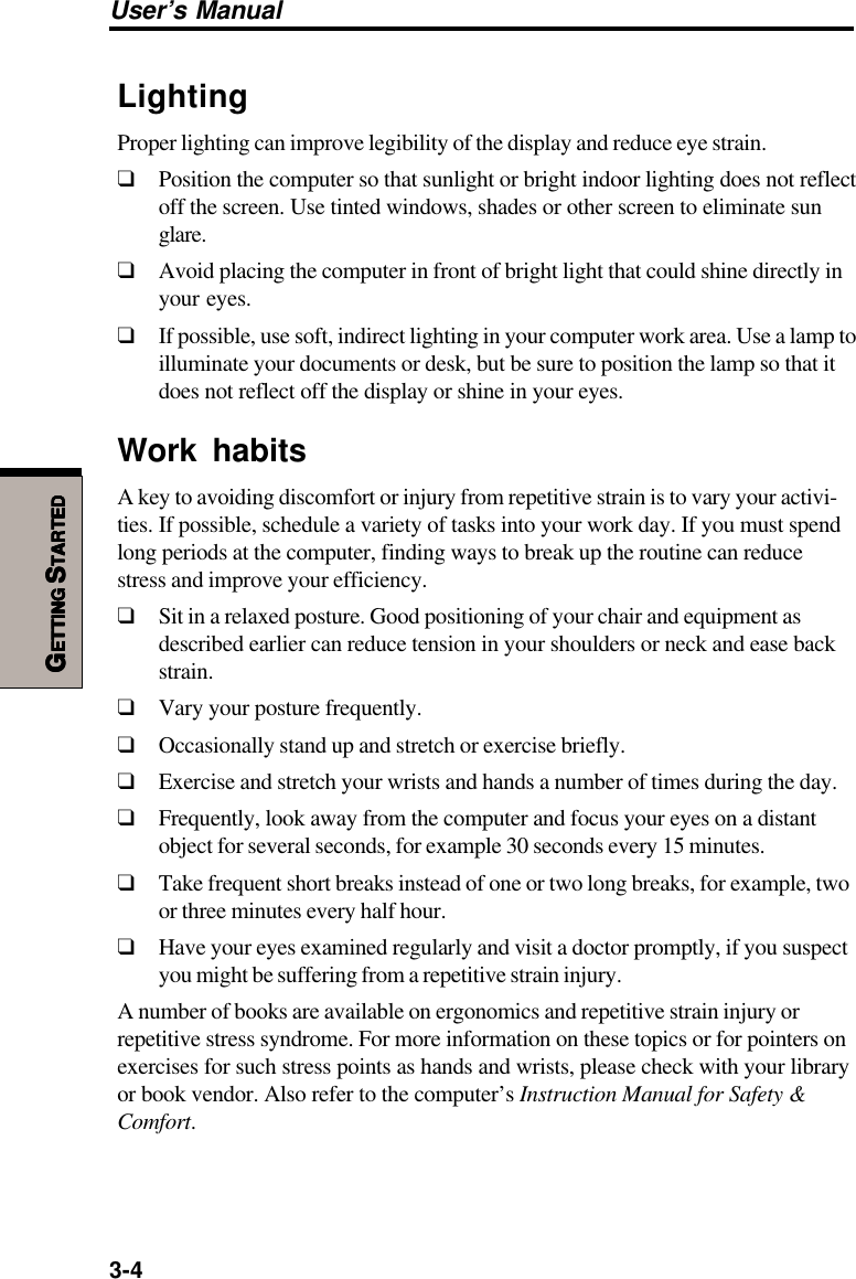 3-4User’s ManualGGGGGETTINGETTINGETTINGETTINGETTING S S S S STARTEDTARTEDTARTEDTARTEDTARTEDLightingProper lighting can improve legibility of the display and reduce eye strain.❑Position the computer so that sunlight or bright indoor lighting does not reflectoff the screen. Use tinted windows, shades or other screen to eliminate sunglare.❑Avoid placing the computer in front of bright light that could shine directly inyour eyes.❑If possible, use soft, indirect lighting in your computer work area. Use a lamp toilluminate your documents or desk, but be sure to position the lamp so that itdoes not reflect off the display or shine in your eyes.Work habitsA key to avoiding discomfort or injury from repetitive strain is to vary your activi-ties. If possible, schedule a variety of tasks into your work day. If you must spendlong periods at the computer, finding ways to break up the routine can reducestress and improve your efficiency.❑Sit in a relaxed posture. Good positioning of your chair and equipment asdescribed earlier can reduce tension in your shoulders or neck and ease backstrain.❑Vary your posture frequently.❑Occasionally stand up and stretch or exercise briefly.❑Exercise and stretch your wrists and hands a number of times during the day.❑Frequently, look away from the computer and focus your eyes on a distantobject for several seconds, for example 30 seconds every 15 minutes.❑Take frequent short breaks instead of one or two long breaks, for example, twoor three minutes every half hour.❑Have your eyes examined regularly and visit a doctor promptly, if you suspectyou might be suffering from a repetitive strain injury.A number of books are available on ergonomics and repetitive strain injury orrepetitive stress syndrome. For more information on these topics or for pointers onexercises for such stress points as hands and wrists, please check with your libraryor book vendor. Also refer to the computer’s Instruction Manual for Safety &amp;Comfort.