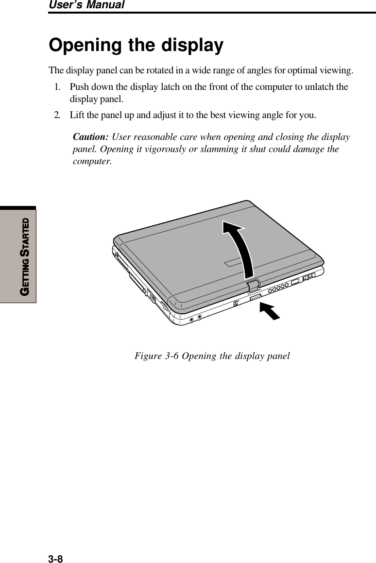 3-8User’s ManualGGGGGETTINGETTINGETTINGETTINGETTING S S S S STARTEDTARTEDTARTEDTARTEDTARTEDOpening the displayThe display panel can be rotated in a wide range of angles for optimal viewing.1. Push down the display latch on the front of the computer to unlatch thedisplay panel.2. Lift the panel up and adjust it to the best viewing angle for you.Caution: User reasonable care when opening and closing the displaypanel. Opening it vigorously or slamming it shut could damage thecomputer.Figure 3-6 Opening the display panel