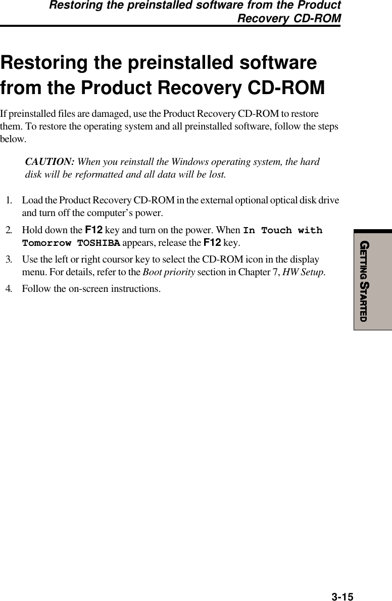 GGGGGETTINGETTINGETTINGETTINGETTING S S S S STARTEDTARTEDTARTEDTARTEDTARTED3-15Restoring the preinstalled softwarefrom the Product Recovery CD-ROMIf preinstalled files are damaged, use the Product Recovery CD-ROM to restorethem. To restore the operating system and all preinstalled software, follow the stepsbelow.CAUTION: When you reinstall the Windows operating system, the harddisk will be reformatted and all data will be lost.1. Load the Product Recovery CD-ROM in the external optional optical disk driveand turn off the computer’s power.2. Hold down the F12 key and turn on the power. When In Touch withTomorrow TOSHIBA appears, release the F12 key.3. Use the left or right coursor key to select the CD-ROM icon in the displaymenu. For details, refer to the Boot priority section in Chapter 7, HW Setup.4. Follow the on-screen instructions.Restoring the preinstalled software from the Product Recovery CD-ROM