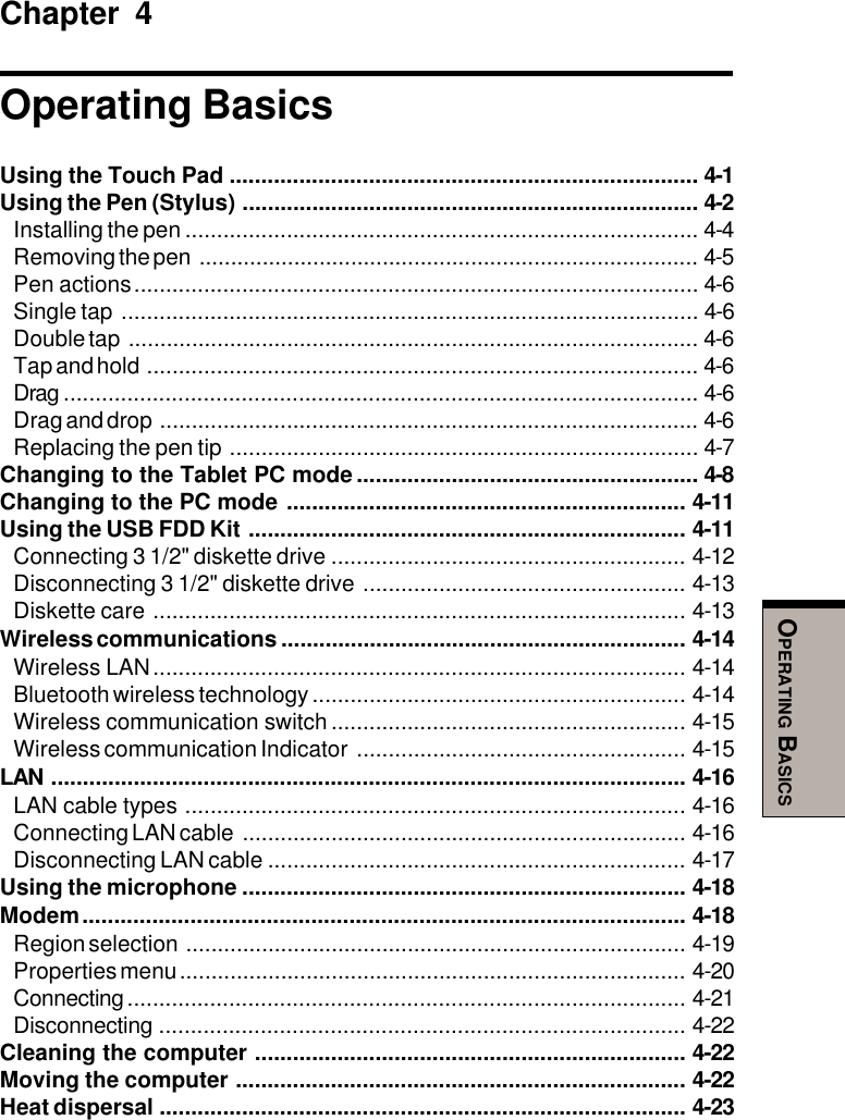 OPERATING BASICSChapter 4Operating BasicsUsing the Touch Pad .......................................................................... 4-1Using the Pen (Stylus) ........................................................................ 4-2Installing the pen ................................................................................. 4-4Removing the pen ............................................................................... 4-5Pen actions......................................................................................... 4-6Single tap ........................................................................................... 4-6Double tap .......................................................................................... 4-6Tap and hold ....................................................................................... 4-6Drag .................................................................................................... 4-6Drag and drop ..................................................................................... 4-6Replacing the pen tip .......................................................................... 4-7Changing to the Tablet PC mode...................................................... 4-8Changing to the PC mode ............................................................... 4-11Using the USB FDD Kit ..................................................................... 4-11Connecting 3 1/2&quot; diskette drive ........................................................ 4-12Disconnecting 3 1/2&quot; diskette drive ................................................... 4-13Diskette care .................................................................................... 4-13Wireless communications ................................................................ 4-14Wireless LAN.................................................................................... 4-14Bluetooth wireless technology ........................................................... 4-14Wireless communication switch ........................................................ 4-15Wireless communication Indicator .................................................... 4-15LAN .................................................................................................... 4-16LAN cable types ............................................................................... 4-16Connecting LAN cable ...................................................................... 4-16Disconnecting LAN cable .................................................................. 4-17Using the microphone ...................................................................... 4-18Modem............................................................................................... 4-18Region selection ............................................................................... 4-19Properties menu................................................................................ 4-20Connecting........................................................................................ 4-21Disconnecting ................................................................................... 4-22Cleaning the computer .................................................................... 4-22Moving the computer ....................................................................... 4-22Heat dispersal ................................................................................... 4-23