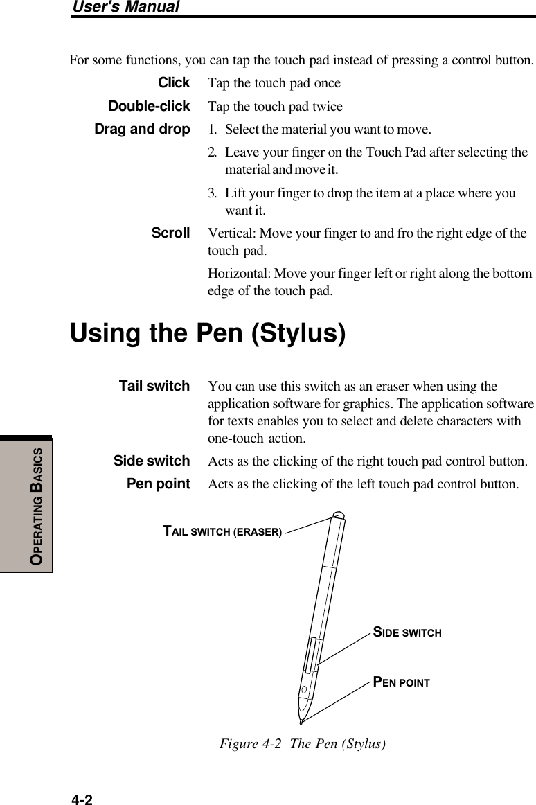 User&apos;s Manual4-2OPERATING BASICSFor some functions, you can tap the touch pad instead of pressing a control button.Click Tap the touch pad onceDouble-click Tap the touch pad twiceDrag and drop 1. Select the material you want to move.2. Leave your finger on the Touch Pad after selecting thematerial and move it.3. Lift your finger to drop the item at a place where youwant it.Scroll Vertical: Move your finger to and fro the right edge of thetouch pad.Horizontal: Move your finger left or right along the bottomedge of the touch pad.Using the Pen (Stylus)Tail switch You can use this switch as an eraser when using theapplication software for graphics. The application softwarefor texts enables you to select and delete characters withone-touch action.Side switch Acts as the clicking of the right touch pad control button.Pen point Acts as the clicking of the left touch pad control button.TAIL SWITCH (ERASER)SIDE SWITCHPEN POINTFigure 4-2  The Pen (Stylus)