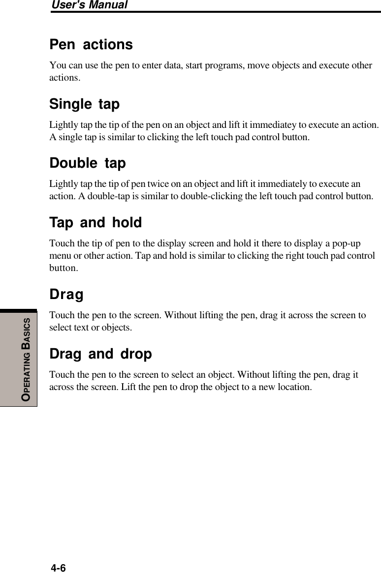 User&apos;s Manual4-6OPERATING BASICSPen actionsYou can use the pen to enter data, start programs, move objects and execute otheractions.Single tapLightly tap the tip of the pen on an object and lift it immediatey to execute an action.A single tap is similar to clicking the left touch pad control button.Double tapLightly tap the tip of pen twice on an object and lift it immediately to execute anaction. A double-tap is similar to double-clicking the left touch pad control button.Tap and holdTouch the tip of pen to the display screen and hold it there to display a pop-upmenu or other action. Tap and hold is similar to clicking the right touch pad controlbutton.DragTouch the pen to the screen. Without lifting the pen, drag it across the screen toselect text or objects.Drag and dropTouch the pen to the screen to select an object. Without lifting the pen, drag itacross the screen. Lift the pen to drop the object to a new location.