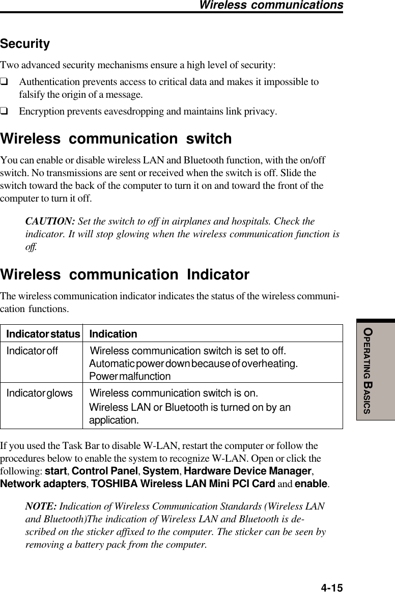  4-15OPERATING BASICSSecurityTwo advanced security mechanisms ensure a high level of security:❑Authentication prevents access to critical data and makes it impossible tofalsify the origin of a message.❑Encryption prevents eavesdropping and maintains link privacy.Wireless communication switchYou can enable or disable wireless LAN and Bluetooth function, with the on/offswitch. No transmissions are sent or received when the switch is off. Slide theswitch toward the back of the computer to turn it on and toward the front of thecomputer to turn it off.CAUTION: Set the switch to off in airplanes and hospitals. Check theindicator. It will stop glowing when the wireless communication function isoff.Wireless communication IndicatorThe wireless communication indicator indicates the status of the wireless communi-cation functions.Indicator status IndicationIndicator off Wireless communication switch is set to off.Automatic power down because of overheating.Power malfunctionIndicator glows Wireless communication switch is on.Wireless LAN or Bluetooth is turned on by anapplication.If you used the Task Bar to disable W-LAN, restart the computer or follow theprocedures below to enable the system to recognize W-LAN. Open or click thefollowing: start, Control Panel, System, Hardware Device Manager,Network adapters, TOSHIBA Wireless LAN Mini PCI Card and enable.NOTE: Indication of Wireless Communication Standards (Wireless LANand Bluetooth)The indication of Wireless LAN and Bluetooth is de-scribed on the sticker affixed to the computer. The sticker can be seen byremoving a battery pack from the computer.Wireless communications