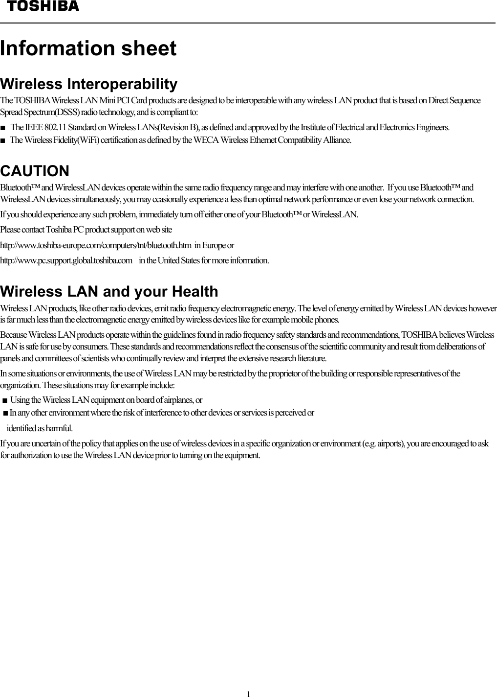   1  Information sheet   Wireless Interoperability The TOSHIBA Wireless LAN Mini PCI Card products are designed to be interoperable with any wireless LAN product that is based on Direct Sequence Spread Spectrum(DSSS) radio technology, and is compliant to: ■  The IEEE 802.11 Standard on Wireless LANs(Revision B), as defined and approved by the Institute of Electrical and Electronics Engineers. ■   The Wireless Fidelity(WiFi) certification as defined by the WECA Wireless Ethernet Compatibility Alliance.  CAUTION Bluetooth™ and WirelessLAN devices operate within the same radio frequency range and may interfere with one another.  If you use Bluetooth™ and WirelessLAN devices simultaneously, you may ccasionally experience a less than optimal network performance or even lose your network connection. If you should experience any such problem, immediately turn off either one of your Bluetooth™ or WirelessLAN. Please contact Toshiba PC product support on web site http://www.toshiba-europe.com/computers/tnt/bluetooth.htm  in Europe or http://www.pc.support.global.toshiba.com  in the United States for more information.  Wireless LAN and your Health Wireless LAN products, like other radio devices, emit radio frequency electromagnetic energy. The level of energy emitted by Wireless LAN devices however is far much less than the electromagnetic energy emitted by wireless devices like for example mobile phones. Because Wireless LAN products operate within the guidelines found in radio frequency safety standards and recommendations, TOSHIBA believes Wireless LAN is safe for use by consumers. These standards and recommendations reflect the consensus of the scientific community and result from deliberations of panels and committees of scientists who continually review and interpret the extensive research literature. In some situations or environments, the use of Wireless LAN may be restricted by the proprietor of the building or responsible representatives of the organization. These situations may for example include: ■ Using the Wireless LAN equipment on board of airplanes, or ■ In any other environment where the risk of interference to other devices or services is perceived or      identified as harmful. If you are uncertain of the policy that applies on the use of wireless devices in a specific organization or environment (e.g. airports), you are encouraged to ask for authorization to use the Wireless LAN device prior to turning on the equipment.   