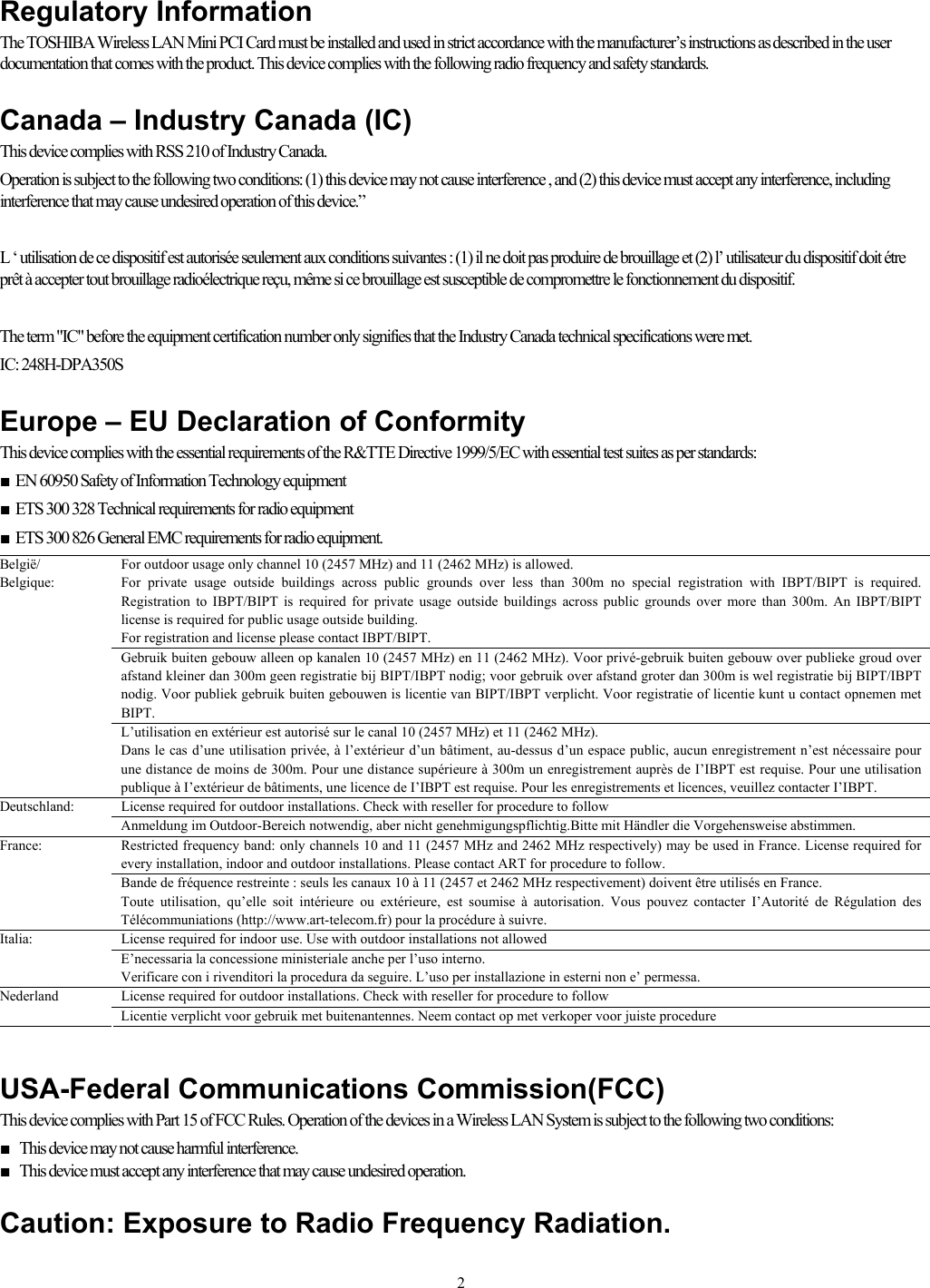   2Regulatory Information The TOSHIBA Wireless LAN Mini PCI Card must be installed and used in strict accordance with the manufacturer’s instructions as described in the user documentation that comes with the product. This device complies with the following radio frequency and safety standards.  Canada – Industry Canada (IC) This device complies with RSS 210 of Industry Canada. Operation is subject to the following two conditions: (1) this device may not cause interference , and (2) this device must accept any interference, including interference that may cause undesired operation of this device.”  L ‘ utilisation de ce dispositif est autorisée seulement aux conditions suivantes : (1) il ne doit pas produire de brouillage et (2) l’ utilisateur du dispositif doit étre prêt à accepter tout brouillage radioélectrique reçu, même si ce brouillage est susceptible de compromettre le fonctionnement du dispositif.  The term &quot;IC&quot; before the equipment certification number only signifies that the Industry Canada technical specifications were met.        IC: 248H-DPA350S  Europe – EU Declaration of Conformity  This device complies with the essential requirements of the R&amp;TTE Directive 1999/5/EC with essential test suites as per standards: ■  EN 60950 Safety of Information Technology equipment ■  ETS 300 328 Technical requirements for radio equipment ■  ETS 300 826 General EMC requirements for radio equipment. For outdoor usage only channel 10 (2457 MHz) and 11 (2462 MHz) is allowed. For private usage outside buildings across public grounds over less than 300m no special registration with IBPT/BIPT is required. Registration to IBPT/BIPT is required for private usage outside buildings across public grounds over more than 300m. An IBPT/BIPT license is required for public usage outside building. For registration and license please contact IBPT/BIPT. Gebruik buiten gebouw alleen op kanalen 10 (2457 MHz) en 11 (2462 MHz). Voor privé-gebruik buiten gebouw over publieke groud over afstand kleiner dan 300m geen registratie bij BIPT/IBPT nodig; voor gebruik over afstand groter dan 300m is wel registratie bij BIPT/IBPT nodig. Voor publiek gebruik buiten gebouwen is licentie van BIPT/IBPT verplicht. Voor registratie of licentie kunt u contact opnemen met BIPT. België/ Belgique: L’utilisation en extérieur est autorisé sur le canal 10 (2457 MHz) et 11 (2462 MHz). Dans le cas d’une utilisation privée, à l’extérieur d’un bâtiment, au-dessus d’un espace public, aucun enregistrement n’est nécessaire pour une distance de moins de 300m. Pour une distance supérieure à 300m un enregistrement auprès de I’IBPT est requise. Pour une utilisation publique à I’extérieur de bâtiments, une licence de I’IBPT est requise. Pour les enregistrements et licences, veuillez contacter I’IBPT. License required for outdoor installations. Check with reseller for procedure to follow Deutschland: Anmeldung im Outdoor-Bereich notwendig, aber nicht genehmigungspflichtig.Bitte mit Händler die Vorgehensweise abstimmen. Restricted frequency band: only channels 10 and 11 (2457 MHz and 2462 MHz respectively) may be used in France. License required for every installation, indoor and outdoor installations. Please contact ART for procedure to follow. France: Bande de fréquence restreinte : seuls les canaux 10 à 11 (2457 et 2462 MHz respectivement) doivent être utilisés en France. Toute utilisation, qu’elle soit intérieure ou extérieure, est soumise à autorisation. Vous pouvez contacter I’Autorité de Régulation des Télécommuniations (http://www.art-telecom.fr) pour la procédure à suivre. License required for indoor use. Use with outdoor installations not allowed Italia: E’necessaria la concessione ministeriale anche per l’uso interno. Verificare con i rivenditori la procedura da seguire. L’uso per installazione in esterni non e’ permessa. License required for outdoor installations. Check with reseller for procedure to follow Nederland Licentie verplicht voor gebruik met buitenantennes. Neem contact op met verkoper voor juiste procedure   USA-Federal Communications Commission(FCC)  This device complies with Part 15 of FCC Rules. Operation of the devices in a Wireless LAN System is subject to the following two conditions: ■  This device may not cause harmful interference. ■  This device must accept any interference that may cause undesired operation.  Caution: Exposure to Radio Frequency Radiation. 