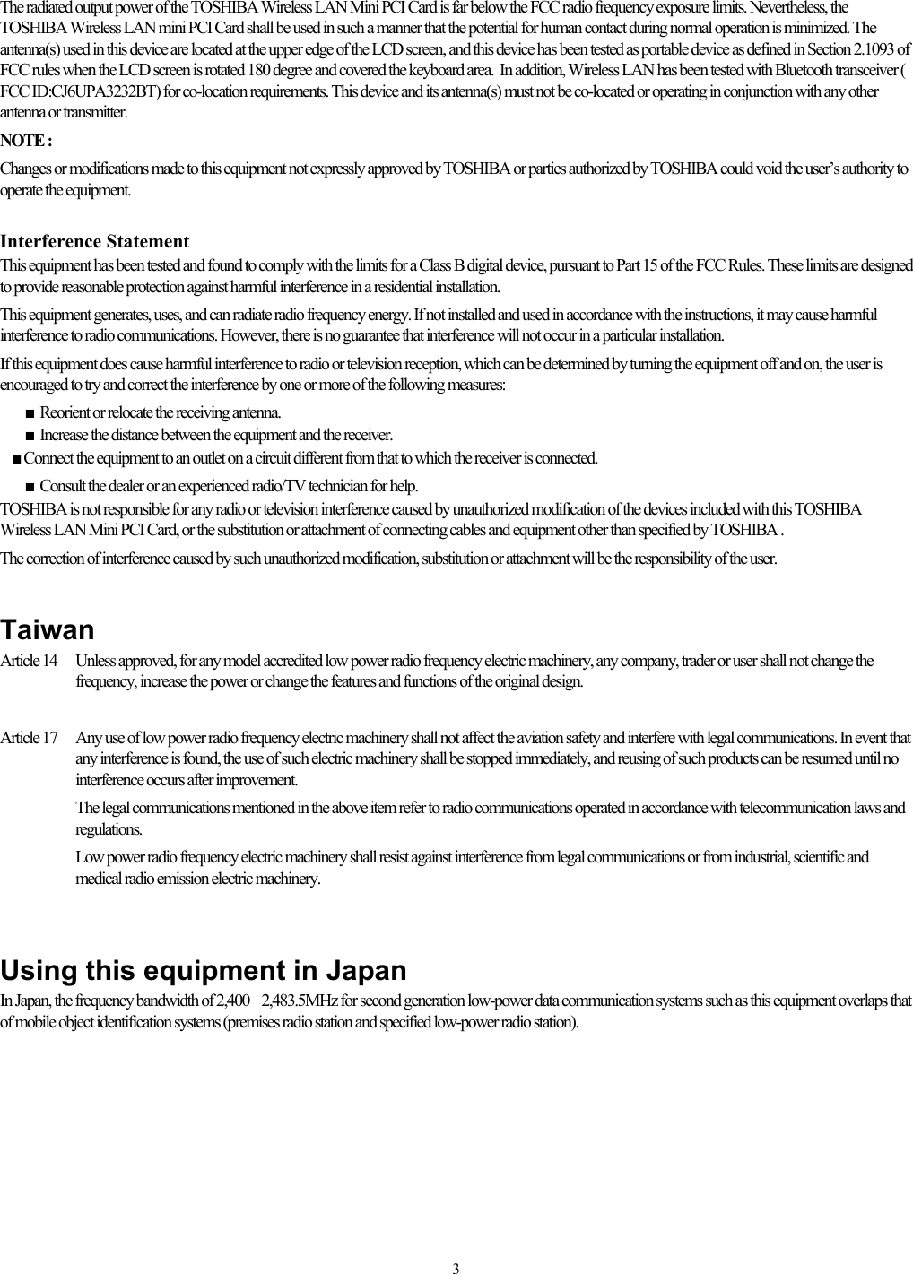   3The radiated output power of the TOSHIBA Wireless LAN Mini PCI Card is far below the FCC radio frequency exposure limits. Nevertheless, the TOSHIBA Wireless LAN mini PCI Card shall be used in such a manner that the potential for human contact during normal operation is minimized. The antenna(s) used in this device are located at the upper edge of the LCD screen, and this device has been tested as portable device as defined in Section 2.1093 of FCC rules when the LCD screen is rotated 180 degree and covered the keyboard area.  In addition, Wireless LAN has been tested with Bluetooth transceiver ( FCC ID:CJ6UPA3232BT) for co-location requirements. This device and its antenna(s) must not be co-located or operating in conjunction with any other antenna or transmitter. NOTE :  Changes or modifications made to this equipment not expressly approved by TOSHIBA or parties authorized by TOSHIBA could void the user’s authority to operate the equipment.  Interference Statement This equipment has been tested and found to comply with the limits for a Class B digital device, pursuant to Part 15 of the FCC Rules. These limits are designed to provide reasonable protection against harmful interference in a residential installation. This equipment generates, uses, and can radiate radio frequency energy. If not installed and used in accordance with the instructions, it may cause harmful interference to radio communications. However, there is no guarantee that interference will not occur in a particular installation. If this equipment does cause harmful interference to radio or television reception, which can be determined by turning the equipment off and on, the user is encouraged to try and correct the interference by one or more of the following measures:  ■ Reorient or relocate the receiving antenna.  ■ Increase the distance between the equipment and the receiver.     ■ Connect the equipment to an outlet on a circuit different from that to which the receiver is connected.   ■ Consult the dealer or an experienced radio/TV technician for help. TOSHIBA is not responsible for any radio or television interference caused by unauthorized modification of the devices included with this TOSHIBA Wireless LAN Mini PCI Card, or the substitution or attachment of connecting cables and equipment other than specified by TOSHIBA . The correction of interference caused by such unauthorized modification, substitution or attachment will be the responsibility of the user.    Taiwan Article 14   Unless approved, for any model accredited low power radio frequency electric machinery, any company, trader or user shall not change the frequency, increase the power or change the features and functions of the original design.  Article 17   Any use of low power radio frequency electric machinery shall not affect the aviation safety and interfere with legal communications. In event that any interference is found, the use of such electric machinery shall be stopped immediately, and reusing of such products can be resumed until no interference occurs after improvement. The legal communications mentioned in the above item refer to radio communications operated in accordance with telecommunication laws and regulations. Low power radio frequency electric machinery shall resist against interference from legal communications or from industrial, scientific and medical radio emission electric machinery.   Using this equipment in Japan In Japan, the frequency bandwidth of 2,4002,483.5MHz for second generation low-power data communication systems such as this equipment overlaps that of mobile object identification systems (premises radio station and specified low-power radio station).  