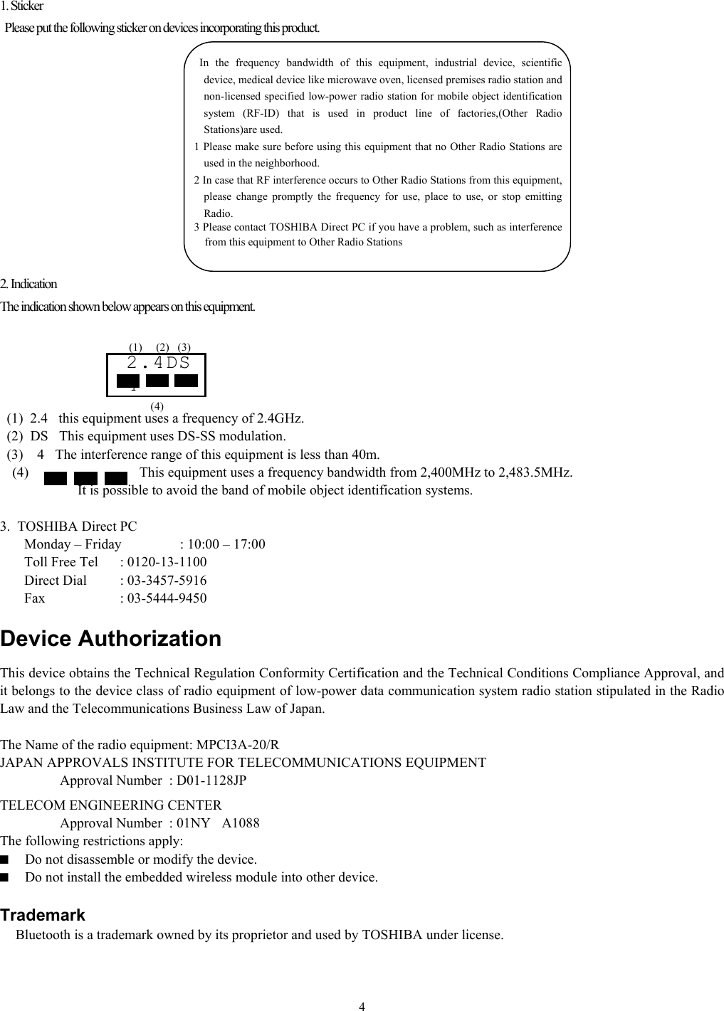   41. Sticker   Please put the following sticker on devices incorporating this product.              2. Indication The indication shown below appears on this equipment.          (1)  2.4this equipment uses a frequency of 2.4GHz.   (2)  DSThis equipment uses DS-SS modulation.   (3)    4The interference range of this equipment is less than 40m. (4) This equipment uses a frequency bandwidth from 2,400MHz to 2,483.5MHz.                   It is possible to avoid the band of mobile object identification systems.  3.  TOSHIBA Direct PC         Monday – Friday  : 10:00 – 17:00        Toll Free Tel  : 0120-13-1100        Direct Dial  : 03-3457-5916        Fax    : 03-5444-9450  Device Authorization This device obtains the Technical Regulation Conformity Certification and the Technical Conditions Compliance Approval, and it belongs to the device class of radio equipment of low-power data communication system radio station stipulated in the Radio Law and the Telecommunications Business Law of Japan.  The Name of the radio equipment: MPCI3A-20/R JAPAN APPROVALS INSTITUTE FOR TELECOMMUNICATIONS EQUIPMENT    Approval Number  : D01-1128JP TELECOM ENGINEERING CENTER    Approval Number  : 01NYA1088 The following restrictions apply: ■  Do not disassemble or modify the device. ■  Do not install the embedded wireless module into other device.  Trademark     Bluetooth is a trademark owned by its proprietor and used by TOSHIBA under license. 2.4DS4 (1) (2) (3) (4)        In the frequency bandwidth of this equipment, industrial device, scientific device, medical device like microwave oven, licensed premises radio station and non-licensed specified low-power radio station for mobile object identification system (RF-ID) that is used in product line of factories,(Other Radio Stations)are used. 1 Please make sure before using this equipment that no Other Radio Stations are used in the neighborhood. 2 In case that RF interference occurs to Other Radio Stations from this equipment, please change promptly the frequency for use, place to use, or stop emitting Radio. 3 Please contact TOSHIBA Direct PC if you have a problem, such as interference from this equipment to Other Radio Stations 