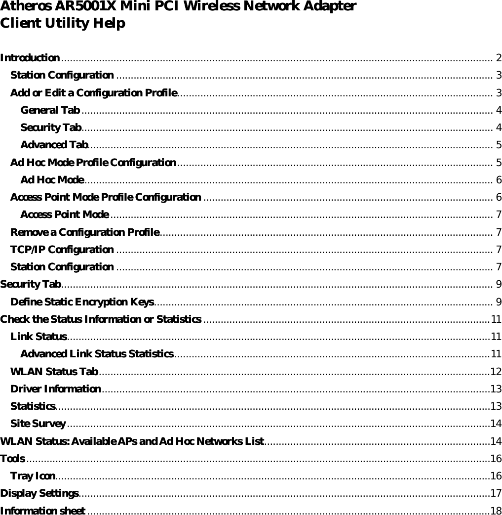 Atheros AR5001X Mini PCI Wireless Network AdapterAtheros AR5001X Mini PCI Wireless Network Adapter  Client Utility HelpClient Utility Help   IntroductionIntroduction..................................................................................................................................................... 2 Station ConfigurationStation Configuration .................................................................................................................................. 3 Add or Edit a Configuration ProfileAdd or Edit a Configuration Profile............................................................................................................. 3 General TabGeneral Tab .............................................................................................................................................. 4 Security TabSecurity Tab.............................................................................................................................................. 4 Advanced TabAdvanced Tab............................................................................................................................................ 5 Ad Hoc Mode Profile ConfigurationAd Hoc Mode Profile Configuration............................................................................................................. 5 Ad Hoc ModeAd Hoc Mode............................................................................................................................................. 6 Access Point Mode Profile ConfigurationAccess Point Mode Profile Configuration .................................................................................................... 6 Access Point ModeAccess Point Mode .................................................................................................................................... 7 Remove a Configuration ProfileRemove a Configuration Profile................................................................................................................... 7 TCP/IP ConfigurationTCP/IP Configuration .................................................................................................................................. 7 Station ConfigurationStation Configuration .................................................................................................................................. 7 Security TabSecurity Tab..................................................................................................................................................... 9 Define Static Encryption KeysDefine Static Encryption Keys..................................................................................................................... 9 Check the Status Information or StatisticsCheck the Status Information or Statistics ...................................................................................................11 Link StatuLink Statuss..................................................................................................................................................11 Advanced Link Status StatisticsAdvanced Link Status Statistics.............................................................................................................11 WLAN Status TabWLAN Status Tab.......................................................................................................................................12 Driver InfoDriver Informationrmation......................................................................................................................................13 StatisticsStatistics......................................................................................................................................................13 Site SurveySite Survey..................................................................................................................................................14 WLAN Status: Available APs andWLAN Status: Available APs and Ad Hoc Networks List Ad Hoc Networks List..............................................................................14 ToolsTools ................................................................................................................................................................16 Tray IconTray Icon......................................................................................................................................................16 Display SettingsDisplay Settings..............................................................................................................................................17 Information sheetInformation sheet ...........................................................................................................................................18     