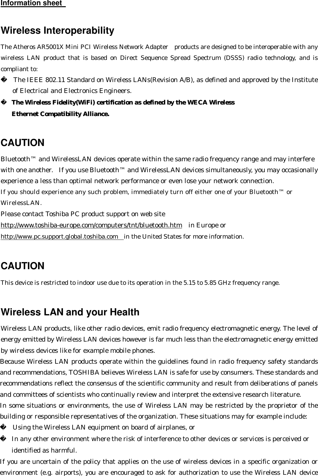 Information sheet     Wireless Interoperability The Atheros AR5001X Mini PCI Wireless Network Adapter  products are designed to be interoperable with any wireless LAN product that is based on Direct Sequence Spread Spectrum (DSSS) radio technology, and is compliant to:   The IEEE 802.11 Standard on Wireless LANs(Revision A/B), as defined and approved by the Institute of Electrical and Electronics Engineers.   The Wireless Fidelity(WiFi) certification as defined by the WECA Wireless The Wireless Fidelity(WiFi) certification as defined by the WECA Wireless    Ethernet Compatibility Alliance.Ethernet Compatibility Alliance.   CAUTION Bluetooth™ and WirelessLAN devices operate within the same radio frequency range and may interfere with one another.  If you use Bluetooth™ and WirelessLAN devices simultaneously, you may occasionally experience a less than optimal network performance or even lose your network connection. If you should experience any such problem, immediately turn off either one of your Bluetooth™ or WirelessLAN. Please contact Toshiba PC product support on web site http://www.toshiba-europe.com/computers/tnt/bluetooth.htm  in Europe or http://www.pc.support.global.toshiba.com in the United States for more information.  CAUTION  This device is restricted to indoor use due to its operation in the 5.15 to 5.85 GHz frequency range.  Wireless LAN and your Health Wireless LAN products, like other radio devices, emit radio frequency electromagnetic energy. The level of energy emitted by Wireless LAN devices however is far much less than the electromagnetic energy emitted by wireless devices like for example mobile phones. Because Wireless LAN products operate within the guidelines found in radio frequency safety standards and recommendations, TOSHIBA believes Wireless LAN is safe for use by consumers. These standards and recommendations reflect the consensus of the scientific community and result from deliberations of panels and committees of scientists who continually review and interpret the extensive research literature. In some situations or environments, the use of Wireless LAN may be restricted by the proprietor of the building or responsible representatives of the organization. These situations may for example include:   Using the Wireless LAN equipment on board of airplanes, or  In any other environment where the risk of interference to other devices or services is perceived or   identified as harmful. If you are uncertain of the policy that applies on the use of wireless devices in a specific organization or environment (e.g. airports), you are encouraged to ask for authorization to use the Wireless LAN device 