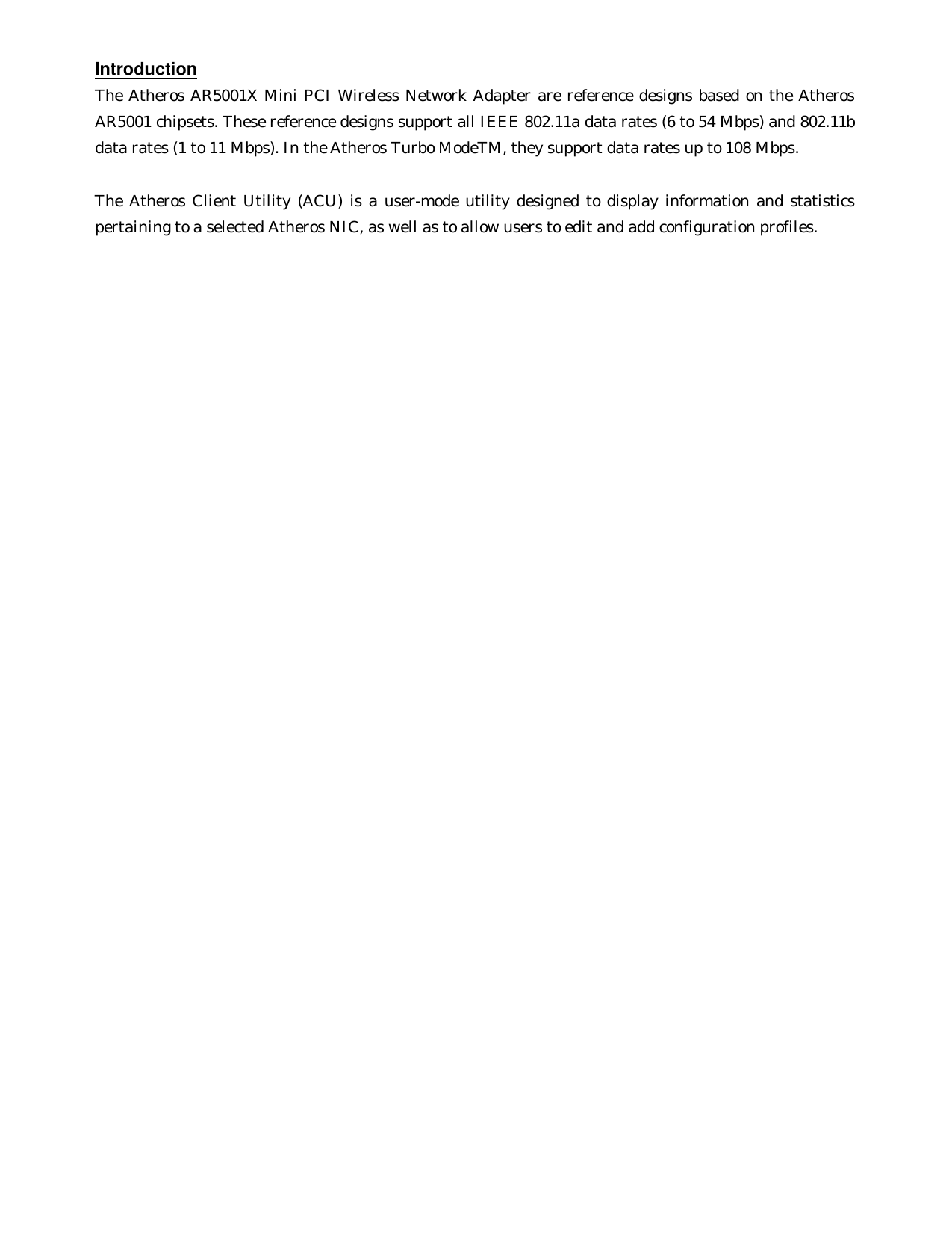  Introduction The Atheros AR5001X Mini PCI Wireless Network Adapter are reference designs based on the Atheros AR5001 chipsets. These reference designs support all IEEE 802.11a data rates (6 to 54 Mbps) and 802.11b data rates (1 to 11 Mbps). In the Atheros Turbo ModeTM, they support data rates up to 108 Mbps.    The Atheros Client Utility (ACU) is a user-mode utility designed to display information and statistics pertaining to a selected Atheros NIC, as well as to allow users to edit and add configuration profiles. 