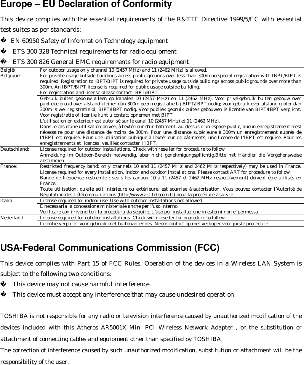 Europe – EU Declaration of Conformity   This device complies with the essential requirements of the R&amp;TTE Directive 1999/5/EC with essential test suites as per standards:  EN 60950 Safety of Information Technology equipment   ETS 300 328 Technical requirements for radio equipment   ETS 300 826 General EMC requirements for radio equipment. For outdoor usage only channel 10 (2457 MHz) and 11 (2462 MHz) is allowed. For private usage outside buildings across public grounds over less than 300m no special registration with IBPT/BIPT is required. Registration to IBPT/BIPT is required for private usage outside buildings across public grounds over more than 300m. An IBPT/BIPT license is required for public usage outside building. For registration and license please contact IBPT/BIPT. Gebruik buiten gebouw alleen op kanalen 10 (2457 MHz) en 11 (2462 MHz). Voor privé-gebruik buiten gebouw over publieke groud over afstand kleiner dan 300m geen registratie bij BIPT/IBPT nodig; voor gebruik over afstand groter dan 300m is wel registratie bij BIPT/IBPT nodig. Voor publiek gebruik buiten gebouwen is licentie van BIPT/IBPT verplicht. Voor registratie of licentie kunt u contact opnemen met BIPT. België/ Belgique: L’utilisation en extérieur est autorisé sur le canal 10 (2457 MHz) et 11 (2462 MHz). Dans le cas d’une utilisation privée, à l’extérieur d’un bâtiment, au-dessus d’un espace public, aucun enregistrement n’est nécessaire pour une distance de moins de 300m. Pour une distance supérieure à 300m un enregistrement auprès de I’IBPT est requise. Pour une utilisation publique à I’extérieur de bâtiments, une licence de I’IBPT est requise. Pour les enregistrements et licences, veuillez contacter I’IBPT. License required for outdoor installations. Check with reseller for procedure to follow Deutschland: Anmeldung im Outdoor-Bereich notwendig, aber nicht genehmigungspflichtig.Bitte mit Händler die Vorgehensweise abstimmen. Restricted frequency band: only channels 10 and 11 (2457 MHz and 2462 MHz respectively) may be used in France. License required for every installation, indoor and outdoor installations. Please contact ART for procedure to follow. France: Bande de fréquence restreinte : seuls les canaux 10 à 11 (2457 et 2462 MHz respectivement) doivent être utilisés en France. Toute utilisation, qu’elle soit intérieure ou extérieure, est soumise à autorisation. Vous pouvez contacter I’Autorité de Régulation des Télécommuniations (http://www.art-telecom.fr) pour la procédure à suivre. License required for indoor use. Use with outdoor installations not allowed Italia: E’necessaria la concessione ministeriale anche per l’uso interno. Verificare con i rivenditori la procedura da seguire. L’uso per installazione in esterni non e’ permessa. License required for outdoor installations. Check with reseller for procedure to follow Nederland Licentie verplicht voor gebruik met buitenantennes. Neem contact op met verkoper voor juiste procedure   USA-Federal Communications Commission (FCC)   This device complies with Part 15 of FCC Rules. Operation of the devices in a Wireless LAN System is subject to the following two conditions:   This device may not cause harmful interference.   This device must accept any interference that may cause undesired operation.  TOSHIBA is not responsible for any radio or television interference caused by unauthorized modification of the devices included with this Atheros AR5001X Mini PCI Wireless Network Adapter , or the substitution or attachment of connecting cables and equipment other than specified by TOSHIBA. The correction of interference caused by such unauthorized modification, substitution or attachment will be the responsibility of the user.   