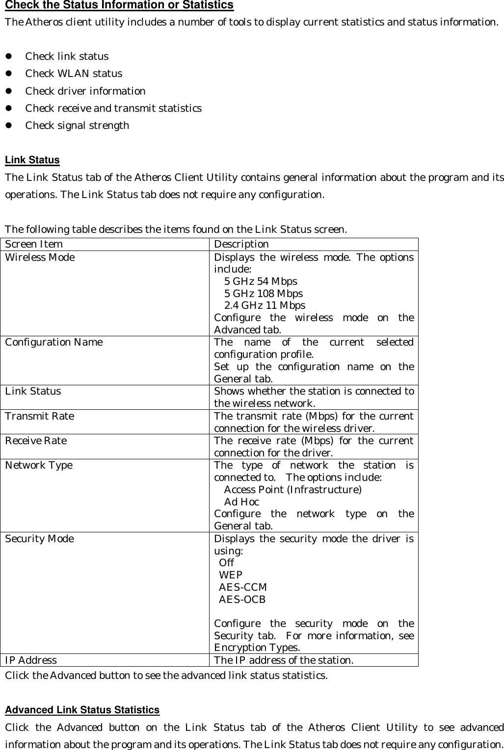 Check the Status Information or Statistics The Atheros client utility includes a number of tools to display current statistics and status information.  l  Check link status   l  Check WLAN status   l  Check driver information   l  Check receive and transmit statistics   l  Check signal strength    Link Status The Link Status tab of the Atheros Client Utility contains general information about the program and its operations. The Link Status tab does not require any configuration.    The following table describes the items found on the Link Status screen. Screen Item Description Wireless Mode Displays the wireless mode. The options include:   5 GHz 54 Mbps       5 GHz 108 Mbps       2.4 GHz 11 Mbps  Configure the wireless mode on the Advanced tab. Configuration Name The name of the current selected configuration profile.   Set up the configuration name on the General tab. Link Status Shows whether the station is connected to the wireless network. Transmit Rate The transmit rate (Mbps) for the current connection for the wireless driver. Receive Rate The receive rate (Mbps) for the current connection for the driver. Network Type The type of network the station is connected to.  The options include:   Access Point (Infrastructure)       Ad Hoc  Configure the network type on the General tab. Security Mode Displays the security mode the driver is using:  Off    WEP    AES-CCM    AES-OCB    Configure the security mode on the Security tab.  For more information, see Encryption Types. IP Address The IP address of the station. Click the Advanced button to see the advanced link status statistics.  Advanced Link Status Statistics Click the Advanced button on the Link Status tab of the Atheros Client Utility to see advanced information about the program and its operations. The Link Status tab does not require any configuration. 