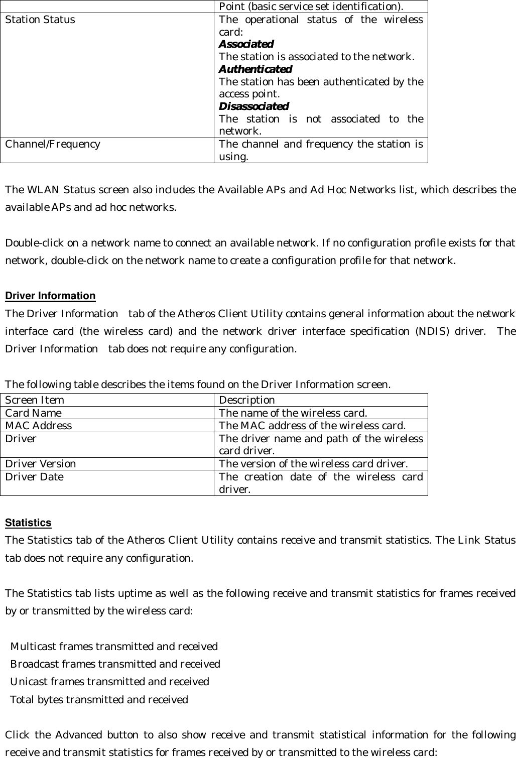 Point (basic service set identification). Station Status The operational status of the wireless card: AssociatedAssociated   The station is associated to the network.   AuthenticatedAuthenticated   The station has been authenticated by the access point.   DisassociatedDisassociated   The station is not associated to the network. Channel/Frequency The channel and frequency the station is using.  The WLAN Status screen also includes the Available APs and Ad Hoc Networks list, which describes the available APs and ad hoc networks.    Double-click on a network name to connect an available network. If no configuration profile exists for that network, double-click on the network name to create a configuration profile for that network.  Driver Information The Driver Information  tab of the Atheros Client Utility contains general information about the network interface card (the wireless card) and the network driver interface specification (NDIS) driver.  The Driver Information  tab does not require any configuration.    The following table describes the items found on the Driver Information screen. Screen Item Description Card Name The name of the wireless card. MAC Address The MAC address of the wireless card. Driver The driver name and path of the wireless card driver. Driver Version The version of the wireless card driver. Driver Date The creation date of the wireless card driver.  Statistics The Statistics tab of the Atheros Client Utility contains receive and transmit statistics. The Link Status tab does not require any configuration.    The Statistics tab lists uptime as well as the following receive and transmit statistics for frames received by or transmitted by the wireless card:   Multicast frames transmitted and received    Broadcast frames transmitted and received    Unicast frames transmitted and received    Total bytes transmitted and received    Click the Advanced button to also show receive and transmit statistical information for the following receive and transmit statistics for frames received by or transmitted to the wireless card:  