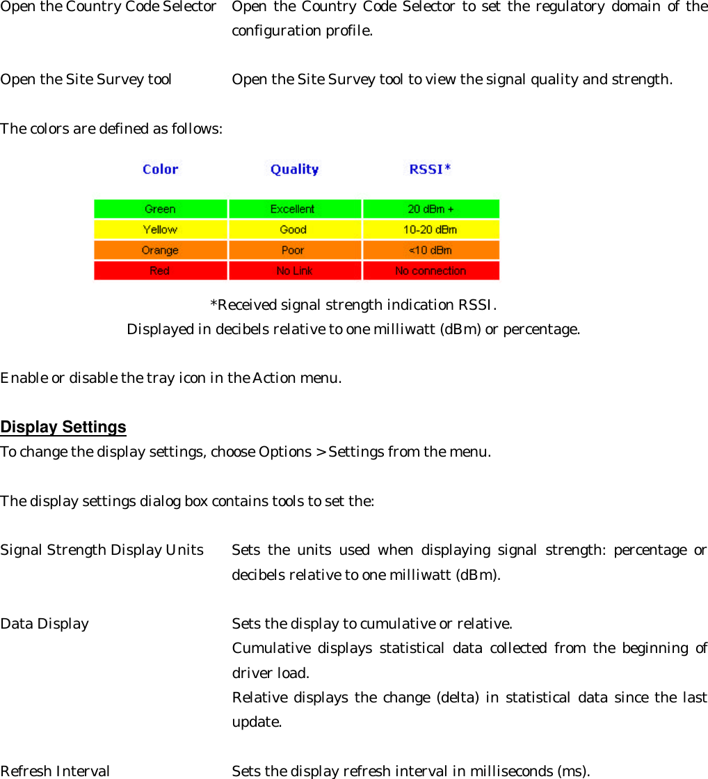  Open the Country Code Selector   Open the Country Code Selector to set the regulatory domain of the configuration profile.   Open the Site Survey tool     Open the Site Survey tool to view the signal quality and strength.    The colors are defined as follows: *Received signal strength indication RSSI. Displayed in decibels relative to one milliwatt (dBm) or percentage.  Enable or disable the tray icon in the Action menu.  Display Settings To change the display settings, choose Options &gt; Settings from the menu.  The display settings dialog box contains tools to set the:  Signal Strength Display Units   Sets the units used when displaying signal strength: percentage or decibels relative to one milliwatt (dBm).    Data Display       Sets the display to cumulative or relative. Cumulative displays statistical data collected from the beginning of driver load.   Relative displays the change (delta) in statistical data since the last update.      Refresh Interval     Sets the display refresh interval in milliseconds (ms).       