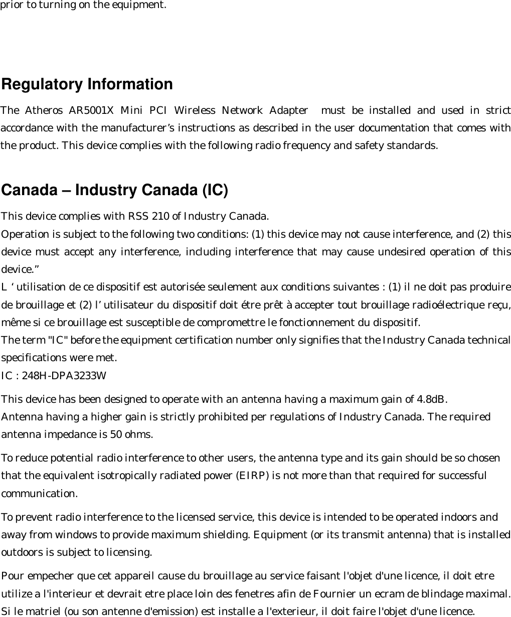 prior to turning on the equipment.                                                                                          Regulatory Information The Atheros AR5001X Mini PCI Wireless Network Adapter  must be installed and used in strict accordance with the manufacturer’s instructions as described in the user documentation that comes with the product. This device complies with the following radio frequency and safety standards.  Canada – Industry Canada (IC) This device complies with RSS 210 of Industry Canada. Operation is subject to the following two conditions: (1) this device may not cause interference, and (2) this device must accept any interference, including interference that may cause undesired operation of this device.” L ‘ utilisation de ce dispositif est autorisée seulement aux conditions suivantes : (1) il ne doit pas produire de brouillage et (2) l’ utilisateur du dispositif doit étre prêt à accepter tout brouillage radioélectrique reçu, même si ce brouillage est susceptible de compromettre le fonctionnement du dispositif. The term &quot;IC&quot; before the equipment certification number only signifies that the Industry Canada technical specifications were met.        IC : 248H-DPA3233W  This device has been designed to operate with an antenna having a maximum gain of 4.8dB. Antenna having a higher gain is strictly prohibited per regulations of Industry Canada. The required antenna impedance is 50 ohms.  To reduce potential radio interference to other users, the antenna type and its gain should be so chosen that the equivalent isotropically radiated power (EIRP) is not more than that required for successful communication.  To prevent radio interference to the licensed service, this device is intended to be operated indoors and away from windows to provide maximum shielding. Equipment (or its transmit antenna) that is installed outdoors is subject to licensing.   Pour empecher que cet appareil cause du brouillage au service faisant l&apos;objet d&apos;une licence, il doit etre utilize a l&apos;interieur et devrait etre place loin des fenetres afin de Fournier un ecram de blindage maximal. Si le matriel (ou son antenne d&apos;emission) est installe a l&apos;exterieur, il doit faire l&apos;objet d&apos;une licence.   