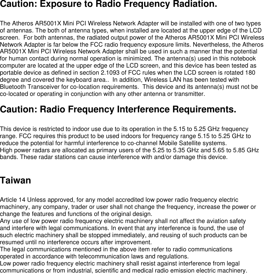 Caution: Exposure to Radio Frequency Radiation.  The Atheros AR5001X Mini PCI Wireless Network Adapter will be installed with one of two types of antennas. The both of antenna types, when installed are located at the upper edge of the LCD screen.  For both antennas, the radiated output power of the Atheros AR5001X Mini PCI Wireless Network Adapter is far below the FCC radio frequency exposure limits. Nevertheless, the Atheros AR5001X Mini PCI Wireless Network Adapter shall be used in such a manner that the potential for human contact during normal operation is minimized. The antenna(s) used in this notebook computer are located at the upper edge of the LCD screen, and this device has been tested as portable device as defined in section 2.1093 of FCC rules when the LCD screen is rotated 180 degree and covered the keyboard area..  In addition, Wireless LAN has been tested with Bluetooth Transceiver for co-location requirements.  This device and its antenna(s) must not be co-located or operating in conjunction with any other antenna or transmitter.   Caution: Radio Frequency Interference Requirements.  This device is restricted to indoor use due to its operation in the 5.15 to 5.25 GHz frequency range. FCC requires this product to be used indoors for frequency range 5.15 to 5.25 GHz to reduce the potential for harmful interference to co-channel Mobile Satellite systems. High power radars are allocated as primary users of the 5.25 to 5.35 GHz and 5.65 to 5.85 GHz bands. These radar stations can cause interference with and/or damage this device.   Taiwan  Article 14 Unless approved, for any model accredited low power radio frequency electric machinery, any company, trader or user shall not change the frequency, increase the power or change the features and functions of the original design. Any use of low power radio frequency electric machinery shall not affect the aviation safety and interfere with legal communications. In event that any interference is found, the use of such electric machinery shall be stopped immediately, and reusing of such products can be resumed until no interference occurs after improvement. The legal communications mentioned in the above item refer to radio communications operated in accordance with telecommunication laws and regulations. Low power radio frequency electric machinery shall resist against interference from legal communications or from industrial, scientific and medical radio emission electric machinery. 