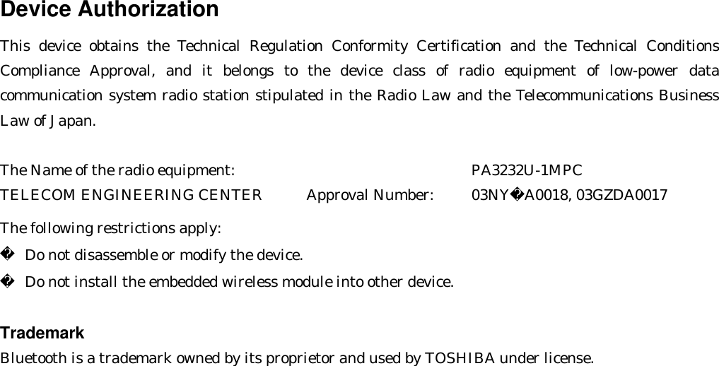 Device Authorization This device obtains the Technical Regulation Conformity Certification and the Technical Conditions Compliance Approval, and it belongs to the device class of radio equipment of low-power data communication system radio station stipulated in the Radio Law and the Telecommunications Business Law of Japan.  The Name of the radio equipment:          PA3232U-1MPC TELECOM ENGINEERING CENTER      Approval Number:   03NYA0018, 03GZDA0017  The following restrictions apply:  Do not disassemble or modify the device.  Do not install the embedded wireless module into other device.  Trademark Bluetooth is a trademark owned by its proprietor and used by TOSHIBA under license.  