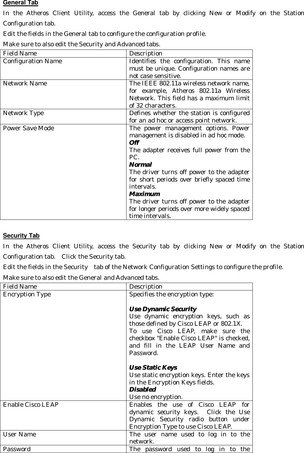 General Tab In the Atheros Client Utility, access the General tab by clicking New or Modify on the Station Configuration tab.   Edit the fields in the General tab to configure the configuration profile.   Make sure to also edit the Security and Advanced tabs. Field Name   Description Configuration Name Identifies the configuration. This name must be unique. Configuration names are not case sensitive. Network Name The IEEE 802.11a wireless network name, for example, Atheros 802.11a Wireless Network. This field has a maximum limit of 32 characters. Network Type Defines whether the station is configured for an ad hoc or access point network. Power Save Mode The power management options. Power management is disabled in ad hoc mode. OffOff  The adapter receives full power from the PC.   NormalNormal  The driver turns off power to the adapter for short periods over briefly spaced time intervals.   MaximumMaximum  The driver turns off power to the adapter for longer periods over more widely spaced time intervals.  Security Tab In the Atheros Client Utility, access the Security tab by clicking New or Modify on the Station Configuration tab.  Click the Security tab.   Edit the fields in the Security  tab of the Network Configuration Settings to configure the profile.   Make sure to also edit the General and Advanced tabs. Field Name Description Encryption Type Specifies the encryption type:  Use Dynamic SecurityUse Dynamic Security   Use dynamic encryption keys, such as those defined by Cisco LEAP or 802.1X.   To use Cisco LEAP, make sure the checkbox &quot;Enable Cisco LEAP&quot; is checked, and fill in the LEAP User Name and Password.    Use Static KeysUse Static Keys   Use static encryption keys. Enter the keys in the Encryption Keys fields.   DisabledDisabled   Use no encryption. Enable Cisco LEAP Enables the use of Cisco LEAP for dynamic security keys.  Click the Use Dynamic Security radio button under Encryption Type to use Cisco LEAP. User Name The user name used to log in to the network. Password The password used to log in to the 