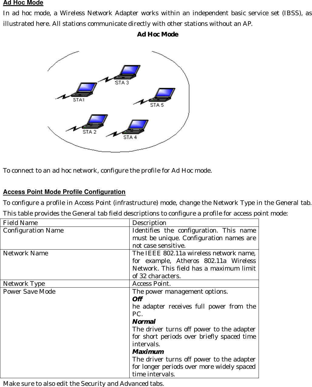  Ad Hoc Mode In ad hoc mode, a Wireless Network Adapter works within an independent basic service set (IBSS), as illustrated here. All stations communicate directly with other stations without an AP. Ad Hoc ModeAd Hoc Mode  To connect to an ad hoc network, configure the profile for Ad Hoc mode.  Access Point Mode Profile Configuration To configure a profile in Access Point (infrastructure) mode, change the Network Type in the General tab. This table provides the General tab field descriptions to configure a profile for access point mode: Field Name Description Configuration Name Identifies the configuration. This name must be unique. Configuration names are not case sensitive. Network Name The IEEE 802.11a wireless network name, for example, Atheros 802.11a Wireless Network. This field has a maximum limit of 32 characters. Network Type Access Point. Power Save Mode The power management options. OffOff  he adapter receives full power from the PC.   Normal Normal    The driver turns off power to the adapter for short periods over briefly spaced time intervals.   Maximum Maximum    The driver turns off power to the adapter for longer periods over more widely spaced time intervals. Make sure to also edit the Security and Advanced tabs.    