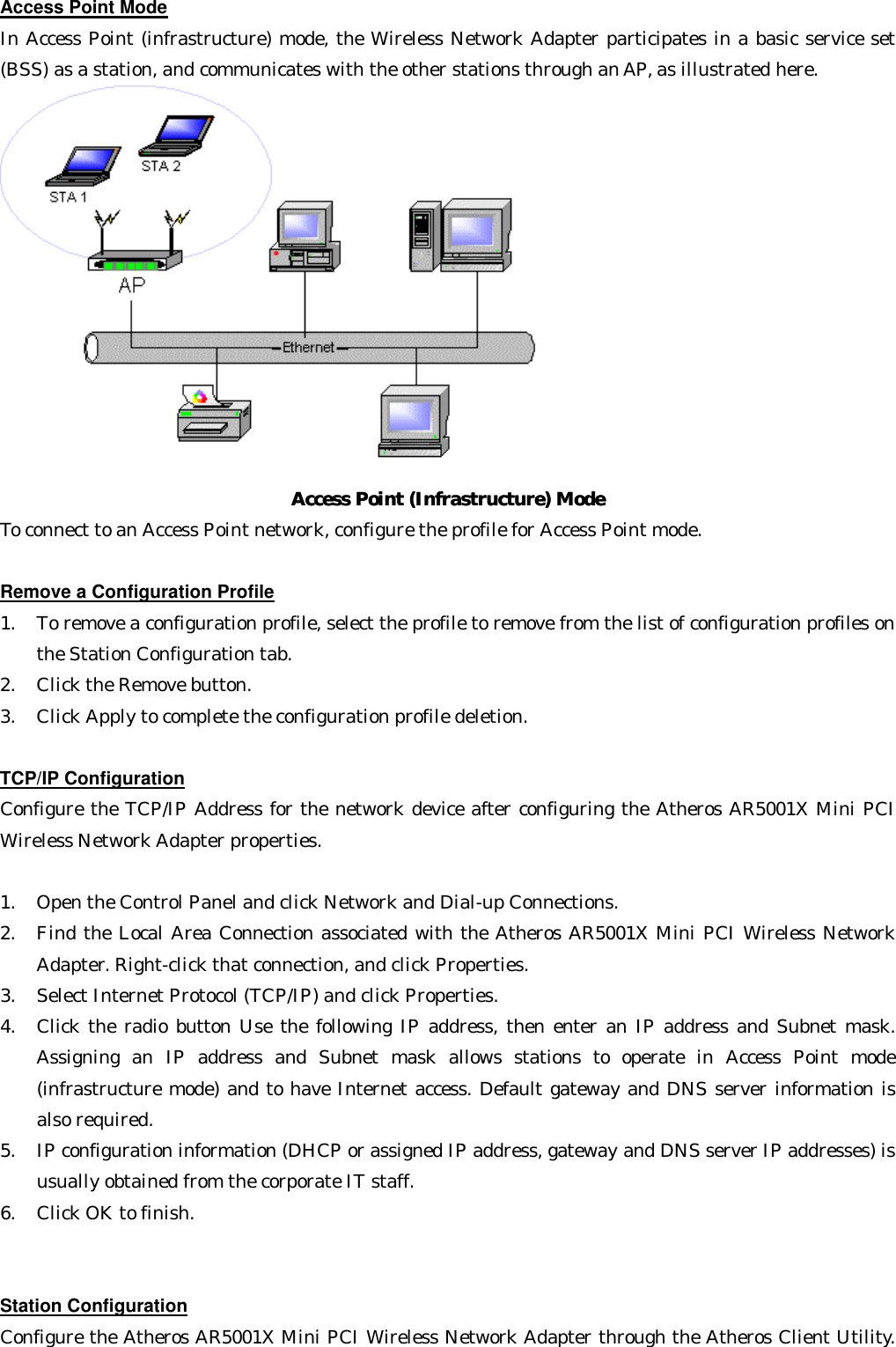 Access Point Mode In Access Point (infrastructure) mode, the Wireless Network Adapter participates in a basic service set (BSS) as a station, and communicates with the other stations through an AP, as illustrated here. Access Point (Infrastructure) ModeAccess Point (Infrastructure) Mode  To connect to an Access Point network, configure the profile for Access Point mode.  Remove a Configuration Profile 1. To remove a configuration profile, select the profile to remove from the list of configuration profiles on the Station Configuration tab. 2. Click the Remove button. 3. Click Apply to complete the configuration profile deletion.    TCP/IP Configuration Configure the TCP/IP Address for the network device after configuring the Atheros AR5001X Mini PCI Wireless Network Adapter properties.  1. Open the Control Panel and click Network and Dial-up Connections. 2. Find the Local Area Connection associated with the Atheros AR5001X Mini PCI Wireless Network Adapter. Right-click that connection, and click Properties. 3. Select Internet Protocol (TCP/IP) and click Properties. 4. Click the radio button Use the following IP address, then enter an IP address and Subnet mask. Assigning an IP address and Subnet mask allows stations to operate in Access Point mode (infrastructure mode) and to have Internet access. Default gateway and DNS server information is also required.   5. IP configuration information (DHCP or assigned IP address, gateway and DNS server IP addresses) is usually obtained from the corporate IT staff. 6. Click OK to finish.     Station Configuration Configure the Atheros AR5001X Mini PCI Wireless Network Adapter through the Atheros Client Utility. 