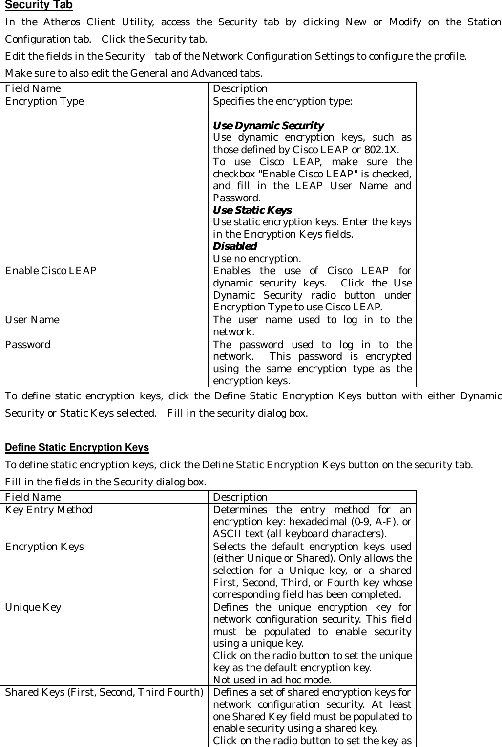 Security Tab In the Atheros Client Utility, access the Security tab by clicking New or Modify on the Station Configuration tab.  Click the Security tab.   Edit the fields in the Security  tab of the Network Configuration Settings to configure the profile.   Make sure to also edit the General and Advanced tabs. Field Name Description Encryption Type Specifies the encryption type:  Use DynamicUse Dynamic  Security Security    Use dynamic encryption keys, such as those defined by Cisco LEAP or 802.1X.   To use Cisco LEAP, make sure the checkbox &quot;Enable Cisco LEAP&quot; is checked, and fill in the LEAP User Name and Password. Use Static Keys Use Static Keys   Use static encryption keys. Enter the keys in the Encryption Keys fields.   DisabledDisabled   Use no encryption. Enable Cisco LEAP Enables the use of Cisco LEAP for dynamic security keys.  Click the Use Dynamic Security radio button under Encryption Type to use Cisco LEAP. User Name The user name used to log in to the network. Password The password used to log in to the network.  This password is encrypted using the same encryption type as the encryption keys. To define static encryption keys, click the Define Static Encryption Keys button with either Dynamic Security or Static Keys selected.  Fill in the security dialog box.    Define Static Encryption Keys To define static encryption keys, click the Define Static Encryption Keys button on the security tab. Fill in the fields in the Security dialog box. Field Name Description Key Entry Method Determines the entry method for an encryption key: hexadecimal (0-9, A-F), or ASCII text (all keyboard characters). Encryption Keys Selects the default encryption keys used (either Unique or Shared). Only allows the selection for a Unique key, or a shared First, Second, Third, or Fourth key whose corresponding field has been completed. Unique Key Defines the unique encryption key for network configuration security. This field must be populated to enable security using a unique key.   Click on the radio button to set the unique key as the default encryption key. Not used in ad hoc mode. Shared Keys (First, Second, Third Fourth) Defines a set of shared encryption keys for network configuration security. At least one Shared Key field must be populated to enable security using a shared key.   Click on the radio button to set the key as 