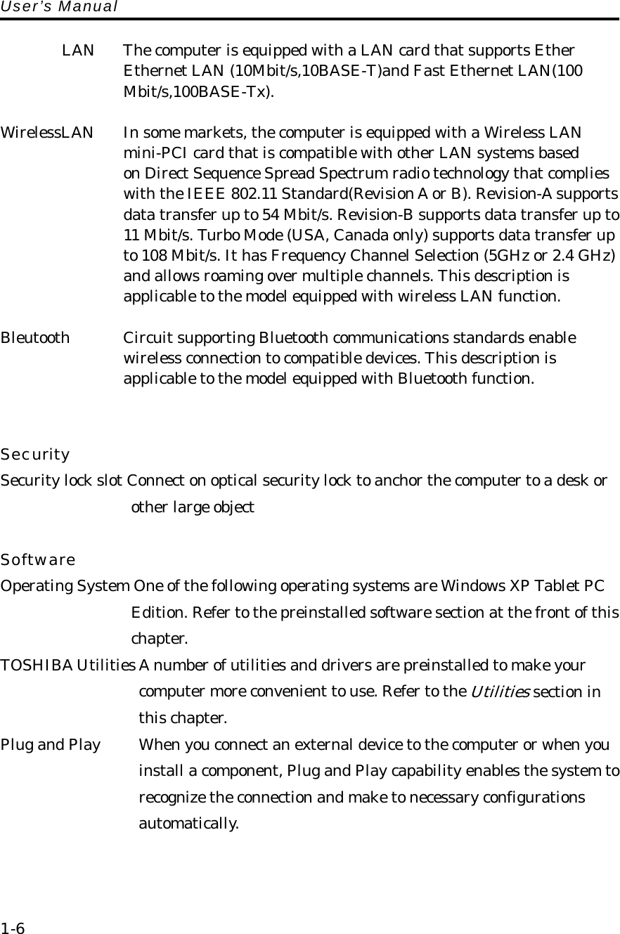 User’s Manual  LAN  The computer is equipped with a LAN card that supports Ether     Ethernet LAN (10Mbit/s,10BASE-T)and Fast Ethernet LAN(100   Mbit/s,100BASE-Tx).  WirelessLAN  In some markets, the computer is equipped with a Wireless LAN   mini-PCI card that is compatible with other LAN systems based   on Direct Sequence Spread Spectrum radio technology that complies with the IEEE 802.11 Standard(Revision A or B). Revision-A supports data transfer up to 54 Mbit/s. Revision-B supports data transfer up to 11 Mbit/s. Turbo Mode (USA, Canada only) supports data transfer up to 108 Mbit/s. It has Frequency Channel Selection (5GHz or 2.4 GHz)   and allows roaming over multiple channels. This description is applicable to the model equipped with wireless LAN function.  Bleutooth  Circuit supporting Bluetooth communications standards enable   wireless connection to compatible devices. This description is       applicable to the model equipped with Bluetooth function.   Security Security lock slot Connect on optical security lock to anchor the computer to a desk or    other large object  Software Operating System One of the following operating systems are Windows XP Tablet PC       Edition. Refer to the preinstalled software section at the front of this       chapter. TOSHIBA Utilities A number of utilities and drivers are preinstalled to make your       computer more convenient to use. Refer to the Utilities section in       this chapter. Plug and Play      When you connect an external device to the computer or when you         install a component, Plug and Play capability enables the system to         recognize the connection and make to necessary configurations   automatically.    1-6 