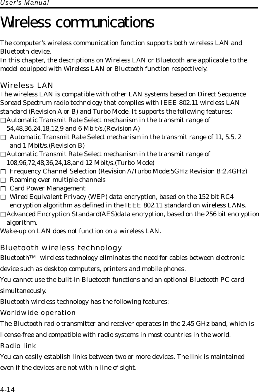 User’s Manual  Wireless communications  The computer’s wireless communication function supports both wireless LAN and Bluetooth device. In this chapter, the descriptions on Wireless LAN or Bluetooth are applicable to the model equipped with Wireless LAN or Bluetooth function respectively.  Wireless LAN   The wireless LAN is compatible with other LAN systems based on Direct Sequence Spread Spectrum radio technology that complies with IEEE 802.11 wireless LAN standard (Revision A or B) and Turbo Mode. It supports the following features: □Automatic Transmit Rate Select mechanism in the transmit range of   54,48,36,24,18,12,9 and 6 Mbit/s.(Revision A) □  Automatic Transmit Rate Select mechanism in the transmit range of 11, 5.5, 2 and 1 Mbit/s.(Revision B) □Automatic Transmit Rate Select mechanism in the transmit range of   108,96,72,48,36,24,18,and 12 Mbit/s.(Turbo Mode) □  Frequency Channel Selection (Revision A/Turbo Mode:5GHz Revision B:2.4GHz) □  Roaming over multiple channels □  Card Power Management □  Wired Equivalent Privacy (WEP) data encryption, based on the 152 bit RC4 encryption algorithm as defined in the IEEE 802.11 standard on wireless LANs. □Advanced Encryption Standard(AES)data encryption, based on the 256 bit encryption algorithm. Wake-up on LAN does not function on a wireless LAN.    Bluetooth wireless technology BluetoothTM wireless technology eliminates the need for cables between electronic device such as desktop computers, printers and mobile phones. You cannot use the built-in Bluetooth functions and an optional Bluetooth PC card simultaneously. Bluetooth wireless technology has the following features: Worldwide operation The Bluetooth radio transmitter and receiver operates in the 2.45 GHz band, which is license-free and compatible with radio systems in most countries in the world. Radio link You can easily establish links between two or more devices. The link is maintained even if the devices are not within line of sight.  4-14 