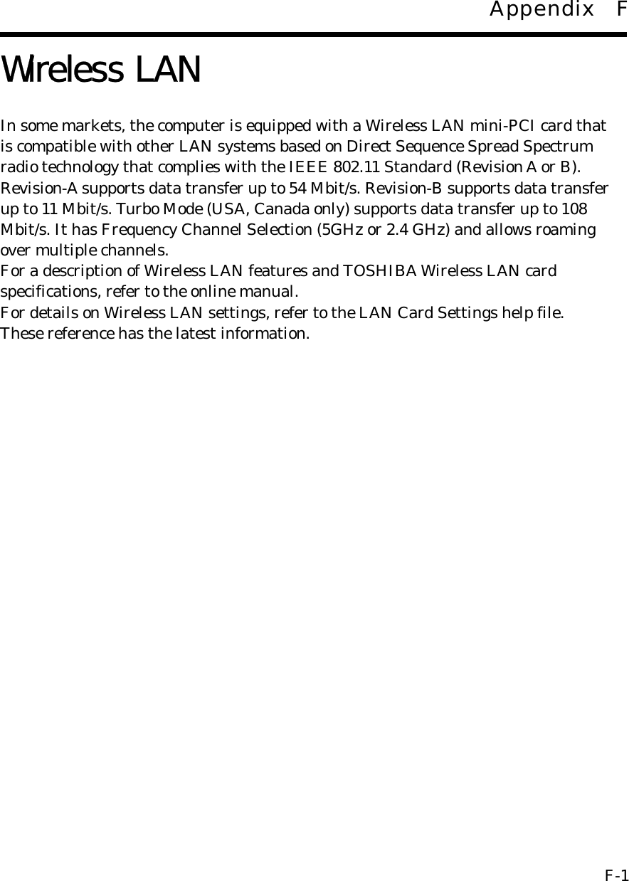 Appendix F  Wireless LAN  In some markets, the computer is equipped with a Wireless LAN mini-PCI card that is compatible with other LAN systems based on Direct Sequence Spread Spectrum radio technology that complies with the IEEE 802.11 Standard (Revision A or B).   Revision-A supports data transfer up to 54 Mbit/s. Revision-B supports data transfer   up to 11 Mbit/s. Turbo Mode (USA, Canada only) supports data transfer up to 108   Mbit/s. It has Frequency Channel Selection (5GHz or 2.4 GHz) and allows roaming   over multiple channels. For a description of Wireless LAN features and TOSHIBA Wireless LAN card specifications, refer to the online manual. For details on Wireless LAN settings, refer to the LAN Card Settings help file. These reference has the latest information.                          F-1 