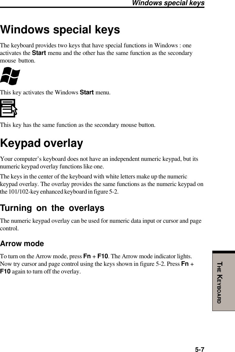 5-7THE KEYBOARDWindows special keysWindows special keysThe keyboard provides two keys that have special functions in Windows : oneactivates the Start menu and the other has the same function as the secondarymouse button.This key activates the Windows Start menu.This key has the same function as the secondary mouse button.Keypad overlayYour computer’s keyboard does not have an independent numeric keypad, but itsnumeric keypad overlay functions like one.The keys in the center of the keyboard with white letters make up the numerickeypad overlay. The overlay provides the same functions as the numeric keypad onthe 101/102-key enhanced keyboard in figure 5-2.Turning on the overlaysThe numeric keypad overlay can be used for numeric data input or cursor and pagecontrol.Arrow modeTo turn on the Arrow mode, press Fn + F10. The Arrow mode indicator lights.Now try cursor and page control using the keys shown in figure 5-2. Press Fn +F10 again to turn off the overlay.