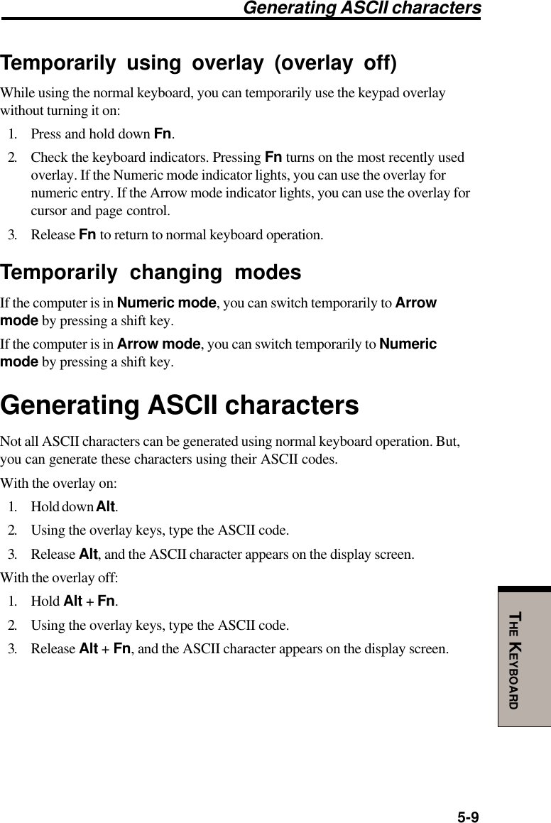 5-9THE KEYBOARDGenerating ASCII charactersTemporarily using overlay (overlay off)While using the normal keyboard, you can temporarily use the keypad overlaywithout turning it on:1. Press and hold down Fn.2. Check the keyboard indicators. Pressing Fn turns on the most recently usedoverlay. If the Numeric mode indicator lights, you can use the overlay fornumeric entry. If the Arrow mode indicator lights, you can use the overlay forcursor and page control.3. Release Fn to return to normal keyboard operation.Temporarily changing modesIf the computer is in Numeric mode, you can switch temporarily to Arrowmode by pressing a shift key.If the computer is in Arrow mode, you can switch temporarily to Numericmode by pressing a shift key.Generating ASCII charactersNot all ASCII characters can be generated using normal keyboard operation. But,you can generate these characters using their ASCII codes.With the overlay on:1. Hold down Alt.2. Using the overlay keys, type the ASCII code.3. Release Alt, and the ASCII character appears on the display screen.With the overlay off:1. Hold Alt + Fn.2. Using the overlay keys, type the ASCII code.3. Release Alt + Fn, and the ASCII character appears on the display screen.