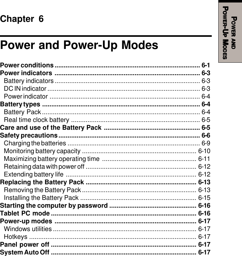 PPPPPOWEROWEROWEROWEROWER     ANDANDANDANDANDPPPPPOWEROWEROWEROWEROWER-U-U-U-U-UPPPPP M M M M MODESODESODESODESODESChapter 6Power and Power-Up ModesPower conditions................................................................................ 6-1Power indicators ................................................................................ 6-3Battery indicators................................................................................ 6-3DC IN indicator .................................................................................... 6-3Power indicator ................................................................................... 6-4Battery types ....................................................................................... 6-4Battery Pack....................................................................................... 6-4Real time clock battery ....................................................................... 6-5Care and use of the Battery Pack ..................................................... 6-5Safety precautions.............................................................................. 6-6Charging the batteries ......................................................................... 6-9Monitoring battery capacity ............................................................... 6-10Maximizing battery operating time .................................................... 6-11Retaining data with power off ............................................................. 6-12Extending battery life ........................................................................ 6-12Replacing the Battery Pack ............................................................. 6-13Removing the Battery Pack ............................................................... 6-13Installing the Battery Pack ................................................................ 6-15Starting the computer by password ................................................ 6-16Tablet PC mode ................................................................................ 6-16Power-up modes .............................................................................. 6-17Windows utilities ............................................................................... 6-17Hotkeys ............................................................................................ 6-17Panel power off ................................................................................ 6-17System Auto Off ................................................................................ 6-17