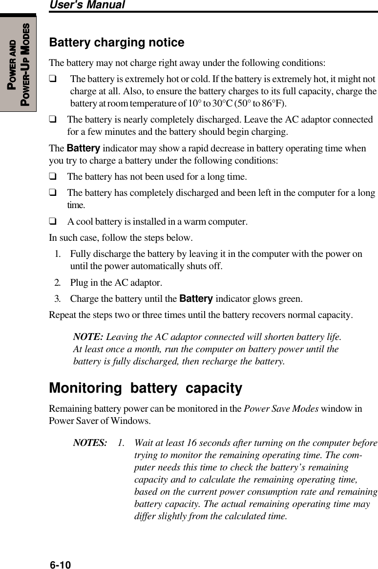 6-10User&apos;s ManualPPPPPOWEROWEROWEROWEROWER     ANDANDANDANDANDPPPPPOWEROWEROWEROWEROWER-U-U-U-U-UPPPPP M M M M MODESODESODESODESODESBattery charging noticeThe battery may not charge right away under the following conditions:❑The battery is extremely hot or cold. If the battery is extremely hot, it might notcharge at all. Also, to ensure the battery charges to its full capacity, charge thebattery at room temperature of 10° to 30°C (50° to 86°F).❑The battery is nearly completely discharged. Leave the AC adaptor connectedfor a few minutes and the battery should begin charging.The Battery indicator may show a rapid decrease in battery operating time whenyou try to charge a battery under the following conditions:❑The battery has not been used for a long time.❑The battery has completely discharged and been left in the computer for a longtime.❑A cool battery is installed in a warm computer.In such case, follow the steps below.1. Fully discharge the battery by leaving it in the computer with the power onuntil the power automatically shuts off.2. Plug in the AC adaptor.3. Charge the battery until the Battery indicator glows green.Repeat the steps two or three times until the battery recovers normal capacity.NOTE: Leaving the AC adaptor connected will shorten battery life.At least once a month, run the computer on battery power until thebattery is fully discharged, then recharge the battery.Monitoring battery capacityRemaining battery power can be monitored in the Power Save Modes window inPower Saver of Windows.NOTES: 1. Wait at least 16 seconds after turning on the computer beforetrying to monitor the remaining operating time. The com-puter needs this time to check the battery’s remainingcapacity and to calculate the remaining operating time,based on the current power consumption rate and remainingbattery capacity. The actual remaining operating time maydiffer slightly from the calculated time.