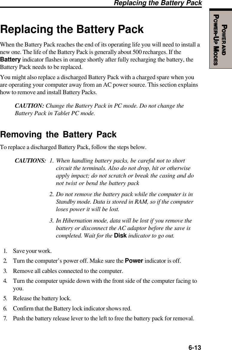   6-13PPPPPOWEROWEROWEROWEROWER     ANDANDANDANDANDPPPPPOWEROWEROWEROWEROWER-U-U-U-U-UPPPPP M M M M MODESODESODESODESODESReplacing the Battery PackWhen the Battery Pack reaches the end of its operating life you will need to install anew one. The life of the Battery Pack is generally about 500 recharges. If theBattery indicator flashes in orange shortly after fully recharging the battery, theBattery Pack needs to be replaced.You might also replace a discharged Battery Pack with a charged spare when youare operating your computer away from an AC power source. This section explainshow to remove and install Battery Packs.CAUTION: Change the Battery Pack in PC mode. Do not change theBattery Pack in Tablet PC mode.Removing the Battery PackTo replace a discharged Battery Pack, follow the steps below.CAUTIONS: 1. When handling battery packs, be careful not to shortcircuit the terminals. Also do not drop, hit or otherwiseapply impact; do not scratch or break the casing and donot twist or bend the battery pack2. Do not remove the battery pack while the computer is inStandby mode. Data is stored in RAM, so if the computerloses power it will be lost.3. In Hibernation mode, data will be lost if you remove thebattery or disconnect the AC adaptor before the save iscompleted. Wait for the Disk indicator to go out.1. Save your work.2. Turn the computer’s power off. Make sure the Power indicator is off.3. Remove all cables connected to the computer.4. Turn the computer upside down with the front side of the computer facing toyou.5. Release the battery lock.6. Confirm that the Battery lock indicator shows red.7. Push the battery release lever to the left to free the battery pack for removal.Replacing the Battery Pack