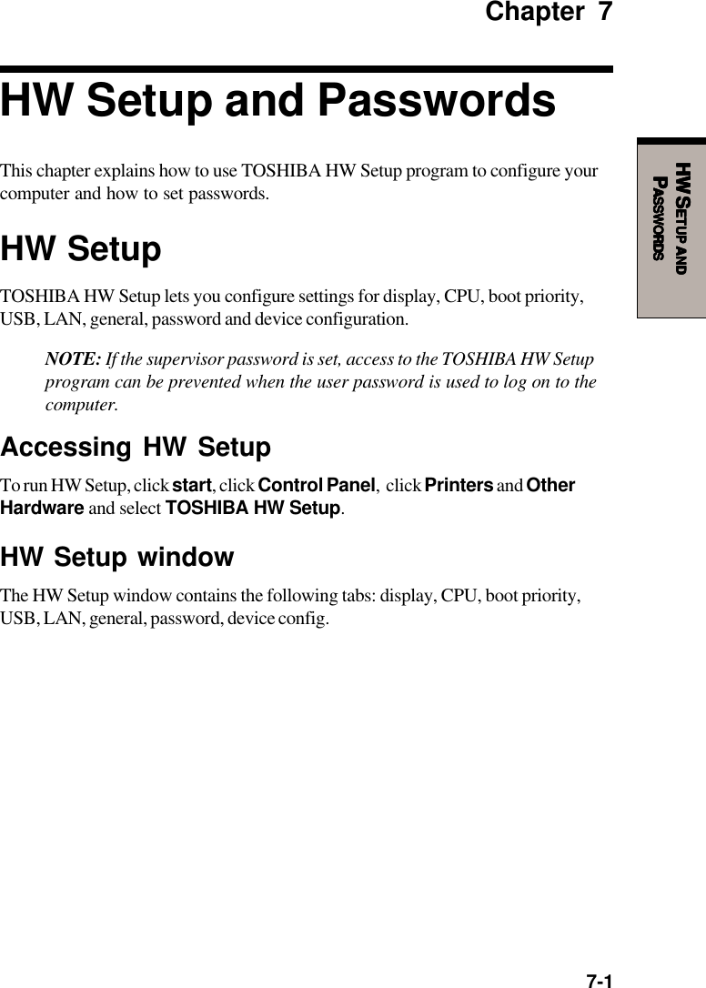  7-1HW SHW SHW SHW SHW SETUPETUPETUPETUPETUP     ANDANDANDANDANDPPPPPASSWORDSASSWORDSASSWORDSASSWORDSASSWORDSChapter 7HW Setup and PasswordsThis chapter explains how to use TOSHIBA HW Setup program to configure yourcomputer and how to set passwords.HW SetupTOSHIBA HW Setup lets you configure settings for display, CPU, boot priority,USB, LAN, general, password and device configuration.NOTE: If the supervisor password is set, access to the TOSHIBA HW Setupprogram can be prevented when the user password is used to log on to thecomputer.Accessing HW SetupTo run HW Setup, click start, click Control Panel,  click Printers and OtherHardware and select TOSHIBA HW Setup.HW Setup windowThe HW Setup window contains the following tabs: display, CPU, boot priority,USB, LAN, general, password, device config.