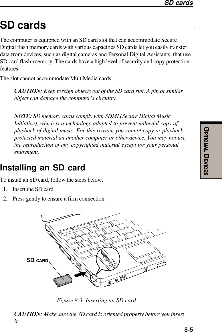  8-5OOOOOPTIONALPTIONALPTIONALPTIONALPTIONAL D D D D DEVICESEVICESEVICESEVICESEVICESSD cardsThe computer is equipped with an SD card slot that can accommodate SecureDigital flash memory cards with various capacities SD cards let you easily transferdata from devices, such as digital cameras and Personal Digital Assistants, that useSD card flash-memory. The cards have a high level of security and copy protectionfeatures.The slot cannot accommodate MultiMedia cards.CAUTION: Keep foreign objects out of the SD card slot. A pin or similarobject can damage the computer’s circuitry.NOTE: SD memory cards comply with SDMI (Secure Digital MusicInitiative), which is a technology adapted to prevent unlawful copy ofplayback of digital music. For this reason, you cannot copy or playbackprotected material an another computer or other device. You may not usethe reproduction of any copyrighted material except for your personalenjoyment.Installing an SD cardTo install an SD card, follow the steps below.1. Insert the SD card.2. Press gently to ensure a firm connection.SD CARDFigure 8-3  Inserting an SD cardCAUTION: Make sure the SD card is oriented properly before you insertit.SD cards