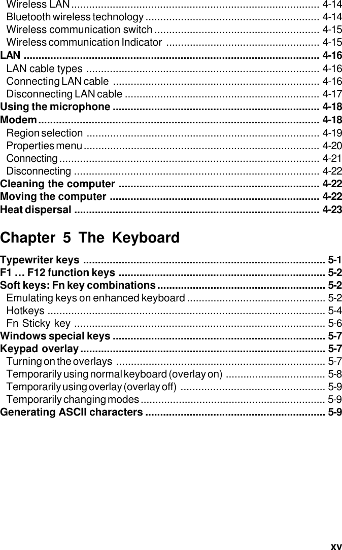  xvWireless LAN.................................................................................... 4-14Bluetooth wireless technology ........................................................... 4-14Wireless communication switch ........................................................ 4-15Wireless communication Indicator .................................................... 4-15LAN .................................................................................................... 4-16LAN cable types ............................................................................... 4-16Connecting LAN cable ...................................................................... 4-16Disconnecting LAN cable .................................................................. 4-17Using the microphone ...................................................................... 4-18Modem............................................................................................... 4-18Region selection ............................................................................... 4-19Properties menu................................................................................ 4-20Connecting........................................................................................ 4-21Disconnecting ................................................................................... 4-22Cleaning the computer .................................................................... 4-22Moving the computer ....................................................................... 4-22Heat dispersal ................................................................................... 4-23Chapter 5 The KeyboardTypewriter keys .................................................................................. 5-1F1 … F12 function keys ...................................................................... 5-2Soft keys: Fn key combinations......................................................... 5-2Emulating keys on enhanced keyboard ............................................... 5-2Hotkeys .............................................................................................. 5-4Fn Sticky key ..................................................................................... 5-6Windows special keys ........................................................................ 5-7Keypad overlay................................................................................... 5-7Turning on the overlays ....................................................................... 5-7Temporarily using normal keyboard (overlay on) .................................. 5-8Temporarily using overlay (overlay off) ................................................. 5-9Temporarily changing modes ............................................................... 5-9Generating ASCII characters ............................................................. 5-9