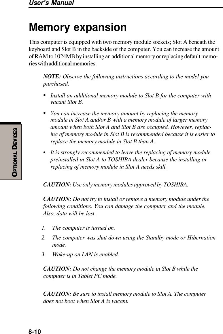 8-10User’s ManualOOOOOPTIONALPTIONALPTIONALPTIONALPTIONAL D D D D DEVICESEVICESEVICESEVICESEVICESMemory expansionThis computer is equipped with two memory module sockets; Slot A beneath thekeyboard and Slot B in the backside of the computer. You can increase the amountof RAM to 1024MB by installing an additional memory or replacing default memo-ries with additional memories.NOTE: Observe the following instructions according to the model youpurchased.•Install an additional memory module to Slot B for the computer withvacant Slot B.•You can increase the memory amount by replacing the memorymodule in Slot A and/or B with a memory module of larger memoryamount when both Slot A and Slot B are occupied. However, replac-ing of memory module in Slot B is recommended because it is easier toreplace the memory module in Slot B than A.• It is strongly recommended to leave the replacing of memory modulepreinstalled in Slot A to TOSHIBA dealer because the installing orreplacing of memory module in Slot A needs skill.CAUTION: Use only memory modules approved by TOSHIBA.CAUTION: Do not try to install or remove a memory module under thefollowing conditions. You can damage the computer and the module.Also, data will be lost.1. The computer is turned on.2. The computer was shut down using the Standby mode or Hibernationmode.3. Wake-up on LAN is enabled.CAUTION: Do not change the memory module in Slot B while thecomputer is in Tablet PC mode.CAUTION: Be sure to install memory module to Slot A. The computerdoes not boot when Slot A is vacant.